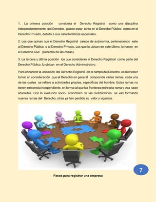 1. La primera posición considera el Derecho Registral como una disciplina
independientemente del Derecho, puede estar tanto en el Derecho Público como en el
Derecho Privado, debido a sus características especiales.
2. Los que opinan que el Derecho Registral carece de autonomía, perteneciendo este
al Derecho Público o al Derecho Privado. Los que lo ubican en este último, lo hacen en
el Derecho Civil (Derecho de las cosas).
3. La tercera y última posición los que consideran al Derecho Registral como parte del
Derecho Público, lo ubican en el Derecho Administrativo.
Para encontrar la ubicación del Derecho Registral en el campo del Derecho, es menester
tomar en consideración que el Derecho en general comprende varias ramas, cada una
de las cuales se refiere a actividades propias, especificas del hombre. Estas ramas no
tienen existencia independiente, en forma tal que las fronteras entre una rama y otra sean
absolutas. Con la evolución socio- económico de las civilizaciones se van formando
nuevas ramas del Derecho, otras ya han perdido su valor y vigencia.
Pasos para registrar una empresa
7
 