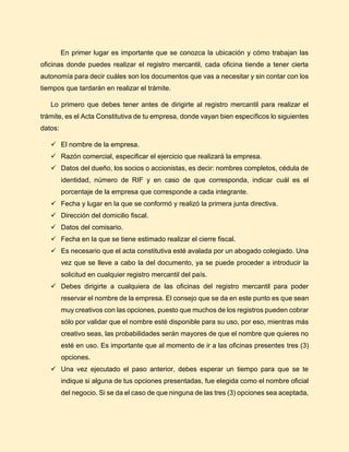 En primer lugar es importante que se conozca la ubicación y cómo trabajan las
oficinas donde puedes realizar el registro mercantil, cada oficina tiende a tener cierta
autonomía para decir cuáles son los documentos que vas a necesitar y sin contar con los
tiempos que tardarán en realizar el trámite.
Lo primero que debes tener antes de dirigirte al registro mercantil para realizar el
trámite, es el Acta Constitutiva de tu empresa, donde vayan bien específicos lo siguientes
datos:
✓ El nombre de la empresa.
✓ Razón comercial, especificar el ejercicio que realizará la empresa.
✓ Datos del dueño, los socios o accionistas, es decir: nombres completos, cédula de
identidad, número de RIF y en caso de que corresponda, indicar cuál es el
porcentaje de la empresa que corresponde a cada integrante.
✓ Fecha y lugar en la que se conformó y realizó la primera junta directiva.
✓ Dirección del domicilio fiscal.
✓ Datos del comisario.
✓ Fecha en la que se tiene estimado realizar el cierre fiscal.
✓ Es necesario que el acta constitutiva esté avalada por un abogado colegiado. Una
vez que se lleve a cabo la del documento, ya se puede proceder a introducir la
solicitud en cualquier registro mercantil del país.
✓ Debes dirigirte a cualquiera de las oficinas del registro mercantil para poder
reservar el nombre de la empresa. El consejo que se da en este punto es que sean
muy creativos con las opciones, puesto que muchos de los registros pueden cobrar
sólo por validar que el nombre esté disponible para su uso, por eso, mientras más
creativo seas, las probabilidades serán mayores de que el nombre que quieres no
esté en uso. Es importante que al momento de ir a las oficinas presentes tres (3)
opciones.
✓ Una vez ejecutado el paso anterior, debes esperar un tiempo para que se te
indique si alguna de tus opciones presentadas, fue elegida como el nombre oficial
del negocio. Si se da el caso de que ninguna de las tres (3) opciones sea aceptada,
 