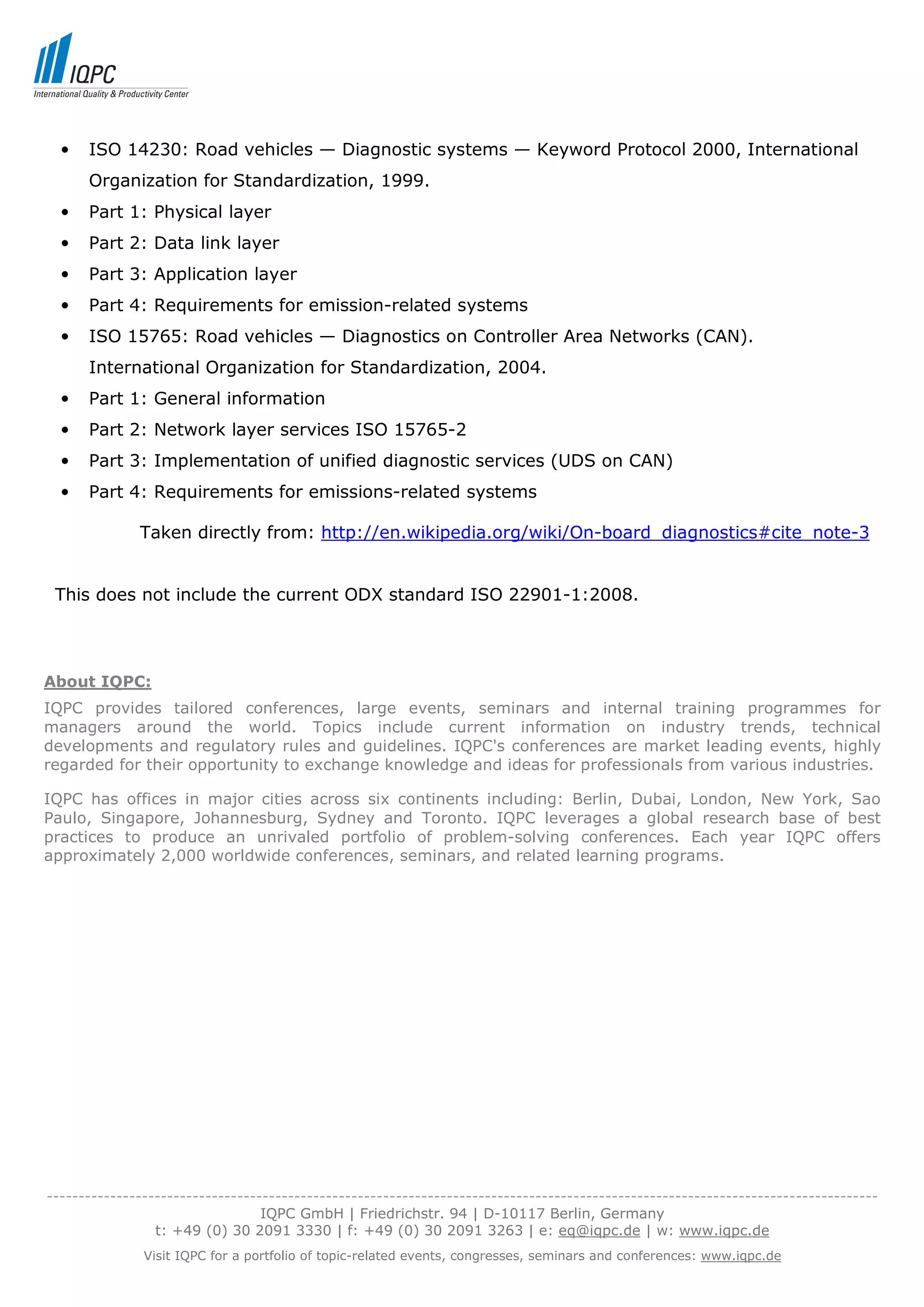 •   ISO 14230: Road vehicles — Diagnostic systems — Keyword Protocol 2000, International
      Organization for Standardization, 1999.
  •   Part 1: Physical layer
  •   Part 2: Data link layer
  •   Part 3: Application layer
  •   Part 4: Requirements for emission-related systems
  •   ISO 15765: Road vehicles — Diagnostics on Controller Area Networks (CAN).
      International Organization for Standardization, 2004.
  •   Part 1: General information
  •   Part 2: Network layer services ISO 15765-2
  •   Part 3: Implementation of unified diagnostic services (UDS on CAN)
  •   Part 4: Requirements for emissions-related systems

              Taken directly from: http://en.wikipedia.org/wiki/On-board_diagnostics#cite_note-3


 This does not include the current ODX standard ISO 22901-1:2008.




About IQPC:
IQPC provides tailored conferences, large events, seminars and internal training programmes for
managers around the world. Topics include current information on industry trends, technical
developments and regulatory rules and guidelines. IQPC's conferences are market leading events, highly
regarded for their opportunity to exchange knowledge and ideas for professionals from various industries.

IQPC has offices in major cities across six continents including: Berlin, Dubai, London, New York, Sao
Paulo, Singapore, Johannesburg, Sydney and Toronto. IQPC leverages a global research base of best
practices to produce an unrivaled portfolio of problem-solving conferences. Each year IQPC offers
approximately 2,000 worldwide conferences, seminars, and related learning programs.




-----------------------------------------------------------------------------------------------------------------------------------
                                  IQPC GmbH | Friedrichstr. 94 | D-10117 Berlin, Germany
                 t: +49 (0) 30 2091 3330 | f: +49 (0) 30 2091 3263 | e: eq@iqpc.de | w: www.iqpc.de
               Visit IQPC for a portfolio of topic-related events, congresses, seminars and conferences: www.iqpc.de
 