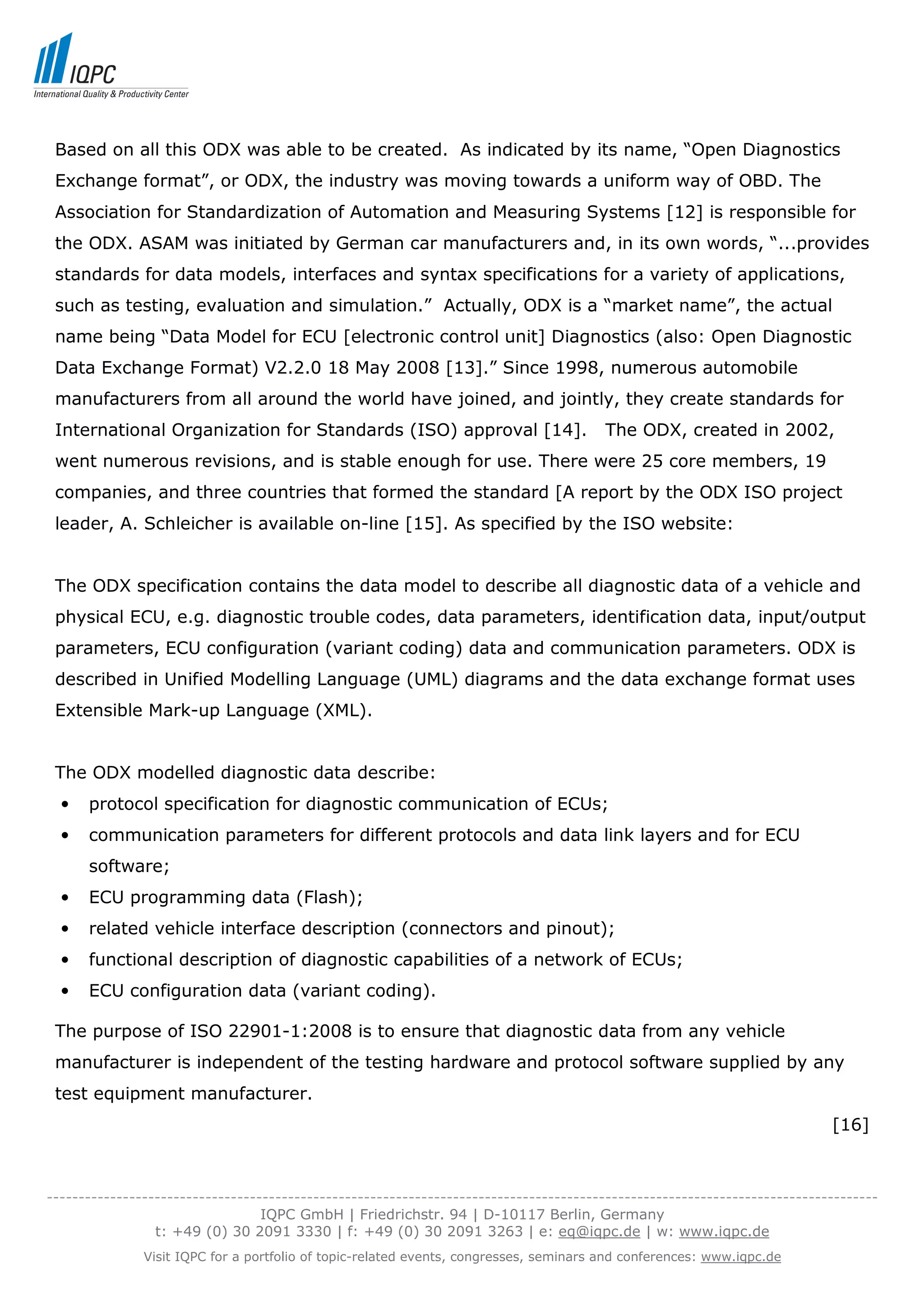 Based on all this ODX was able to be created. As indicated by its name, “Open Diagnostics
 Exchange format”, or ODX, the industry was moving towards a uniform way of OBD. The
 Association for Standardization of Automation and Measuring Systems [12] is responsible for
 the ODX. ASAM was initiated by German car manufacturers and, in its own words, “...provides
 standards for data models, interfaces and syntax specifications for a variety of applications,
 such as testing, evaluation and simulation.” Actually, ODX is a “market name”, the actual
 name being “Data Model for ECU [electronic control unit] Diagnostics (also: Open Diagnostic
 Data Exchange Format) V2.2.0 18 May 2008 [13].” Since 1998, numerous automobile
 manufacturers from all around the world have joined, and jointly, they create standards for
 International Organization for Standards (ISO) approval [14].                          The ODX, created in 2002,
 went numerous revisions, and is stable enough for use. There were 25 core members, 19
 companies, and three countries that formed the standard [A report by the ODX ISO project
 leader, A. Schleicher is available on-line [15]. As specified by the ISO website:


 The ODX specification contains the data model to describe all diagnostic data of a vehicle and
 physical ECU, e.g. diagnostic trouble codes, data parameters, identification data, input/output
 parameters, ECU configuration (variant coding) data and communication parameters. ODX is
 described in Unified Modelling Language (UML) diagrams and the data exchange format uses
 Extensible Mark-up Language (XML).


 The ODX modelled diagnostic data describe:
  •   protocol specification for diagnostic communication of ECUs;
  •   communication parameters for different protocols and data link layers and for ECU
      software;
  •   ECU programming data (Flash);
  •   related vehicle interface description (connectors and pinout);
  •   functional description of diagnostic capabilities of a network of ECUs;
  •   ECU configuration data (variant coding).

 The purpose of ISO 22901-1:2008 is to ensure that diagnostic data from any vehicle
 manufacturer is independent of the testing hardware and protocol software supplied by any
 test equipment manufacturer.
                                                                                                                           [16]



-----------------------------------------------------------------------------------------------------------------------------------
                                  IQPC GmbH | Friedrichstr. 94 | D-10117 Berlin, Germany
                 t: +49 (0) 30 2091 3330 | f: +49 (0) 30 2091 3263 | e: eq@iqpc.de | w: www.iqpc.de
               Visit IQPC for a portfolio of topic-related events, congresses, seminars and conferences: www.iqpc.de
 