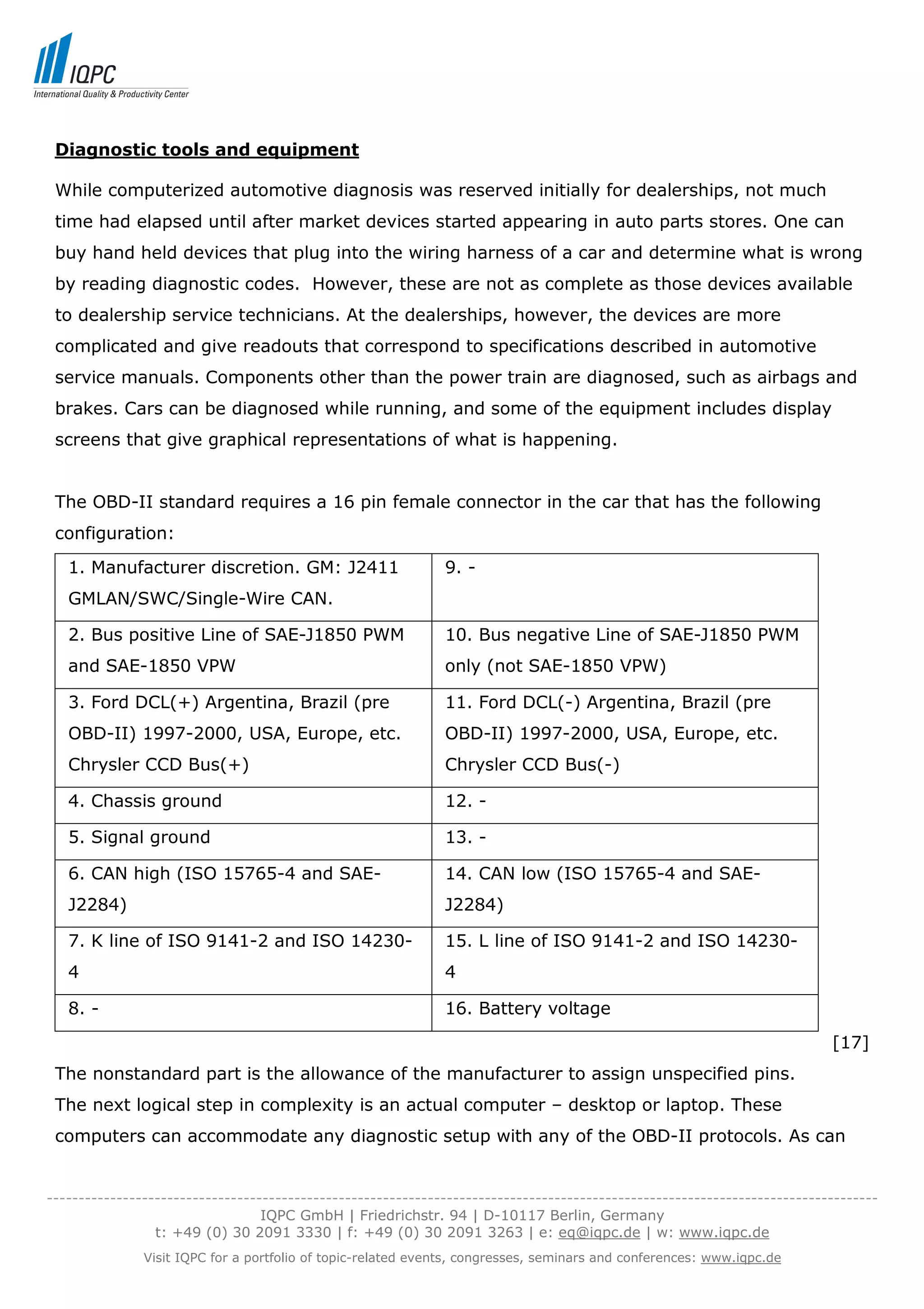 Diagnostic tools and equipment

 While computerized automotive diagnosis was reserved initially for dealerships, not much
 time had elapsed until after market devices started appearing in auto parts stores. One can
 buy hand held devices that plug into the wiring harness of a car and determine what is wrong
 by reading diagnostic codes. However, these are not as complete as those devices available
 to dealership service technicians. At the dealerships, however, the devices are more
 complicated and give readouts that correspond to specifications described in automotive
 service manuals. Components other than the power train are diagnosed, such as airbags and
 brakes. Cars can be diagnosed while running, and some of the equipment includes display
 screens that give graphical representations of what is happening.


 The OBD-II standard requires a 16 pin female connector in the car that has the following
 configuration:
   1. Manufacturer discretion. GM: J2411                      9. -
   GMLAN/SWC/Single-Wire CAN.

   2. Bus positive Line of SAE-J1850 PWM                      10. Bus negative Line of SAE-J1850 PWM
   and SAE-1850 VPW                                           only (not SAE-1850 VPW)

   3. Ford DCL(+) Argentina, Brazil (pre                      11. Ford DCL(-) Argentina, Brazil (pre
   OBD-II) 1997-2000, USA, Europe, etc.                       OBD-II) 1997-2000, USA, Europe, etc.
   Chrysler CCD Bus(+)                                        Chrysler CCD Bus(-)

   4. Chassis ground                                          12. -

   5. Signal ground                                           13. -

   6. CAN high (ISO 15765-4 and SAE-                          14. CAN low (ISO 15765-4 and SAE-
   J2284)                                                     J2284)

   7. K line of ISO 9141-2 and ISO 14230-                     15. L line of ISO 9141-2 and ISO 14230-
   4                                                          4

   8. -                                                       16. Battery voltage
                                                                                                                           [17]
 The nonstandard part is the allowance of the manufacturer to assign unspecified pins.
 The next logical step in complexity is an actual computer – desktop or laptop. These
 computers can accommodate any diagnostic setup with any of the OBD-II protocols. As can


-----------------------------------------------------------------------------------------------------------------------------------
                                  IQPC GmbH | Friedrichstr. 94 | D-10117 Berlin, Germany
                 t: +49 (0) 30 2091 3330 | f: +49 (0) 30 2091 3263 | e: eq@iqpc.de | w: www.iqpc.de
               Visit IQPC for a portfolio of topic-related events, congresses, seminars and conferences: www.iqpc.de
 