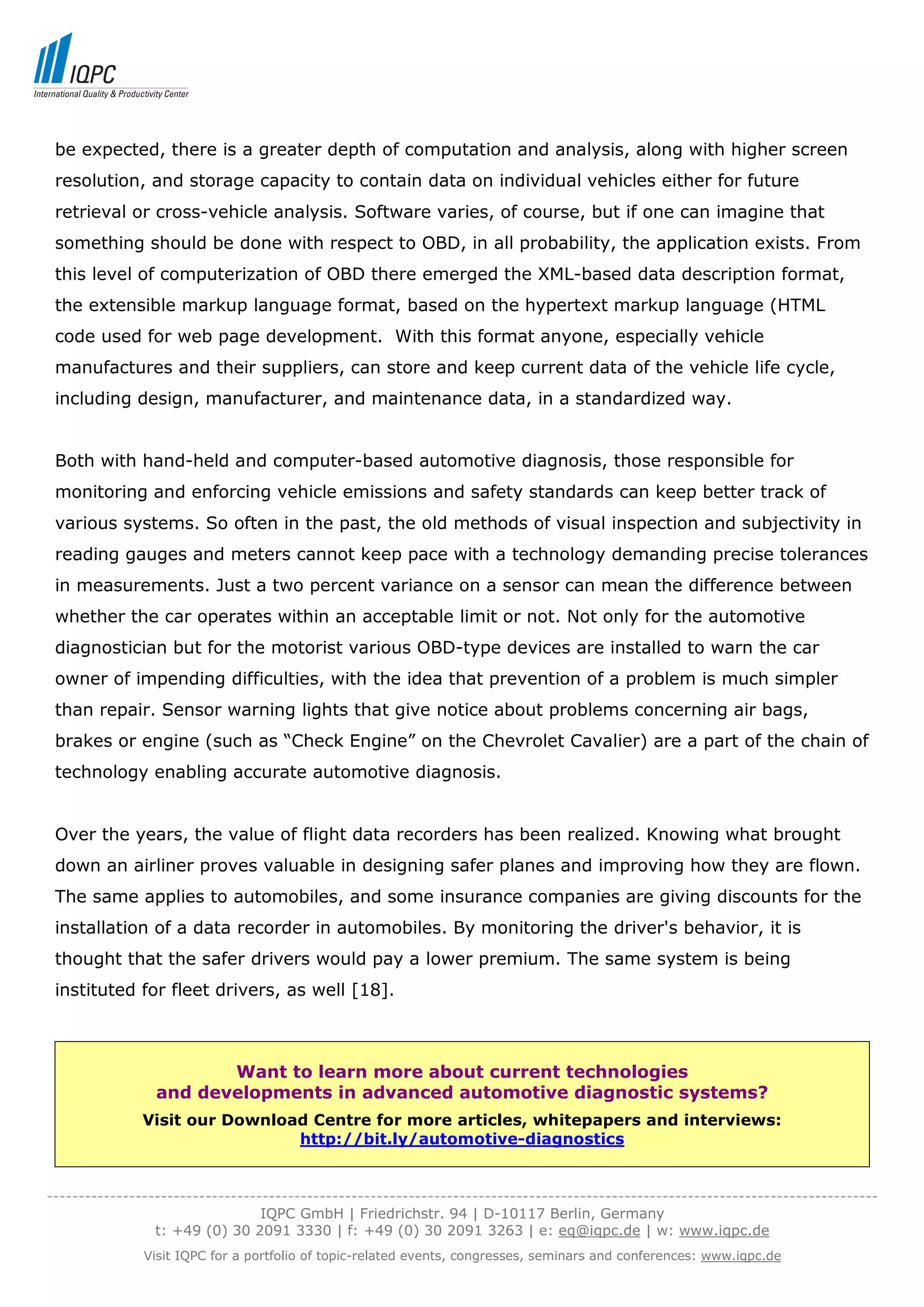 be expected, there is a greater depth of computation and analysis, along with higher screen
 resolution, and storage capacity to contain data on individual vehicles either for future
 retrieval or cross-vehicle analysis. Software varies, of course, but if one can imagine that
 something should be done with respect to OBD, in all probability, the application exists. From
 this level of computerization of OBD there emerged the XML-based data description format,
 the extensible markup language format, based on the hypertext markup language (HTML
 code used for web page development. With this format anyone, especially vehicle
 manufactures and their suppliers, can store and keep current data of the vehicle life cycle,
 including design, manufacturer, and maintenance data, in a standardized way.


 Both with hand-held and computer-based automotive diagnosis, those responsible for
 monitoring and enforcing vehicle emissions and safety standards can keep better track of
 various systems. So often in the past, the old methods of visual inspection and subjectivity in
 reading gauges and meters cannot keep pace with a technology demanding precise tolerances
 in measurements. Just a two percent variance on a sensor can mean the difference between
 whether the car operates within an acceptable limit or not. Not only for the automotive
 diagnostician but for the motorist various OBD-type devices are installed to warn the car
 owner of impending difficulties, with the idea that prevention of a problem is much simpler
 than repair. Sensor warning lights that give notice about problems concerning air bags,
 brakes or engine (such as “Check Engine” on the Chevrolet Cavalier) are a part of the chain of
 technology enabling accurate automotive diagnosis.


 Over the years, the value of flight data recorders has been realized. Knowing what brought
 down an airliner proves valuable in designing safer planes and improving how they are flown.
 The same applies to automobiles, and some insurance companies are giving discounts for the
 installation of a data recorder in automobiles. By monitoring the driver's behavior, it is
 thought that the safer drivers would pay a lower premium. The same system is being
 instituted for fleet drivers, as well [18].



                        Want to learn more about current technologies
                 and developments in advanced automotive diagnostic systems?
               Visit our Download Centre for more articles, whitepapers and interviews:
                                http://bit.ly/automotive-diagnostics


-----------------------------------------------------------------------------------------------------------------------------------
                                  IQPC GmbH | Friedrichstr. 94 | D-10117 Berlin, Germany
                 t: +49 (0) 30 2091 3330 | f: +49 (0) 30 2091 3263 | e: eq@iqpc.de | w: www.iqpc.de
               Visit IQPC for a portfolio of topic-related events, congresses, seminars and conferences: www.iqpc.de
 