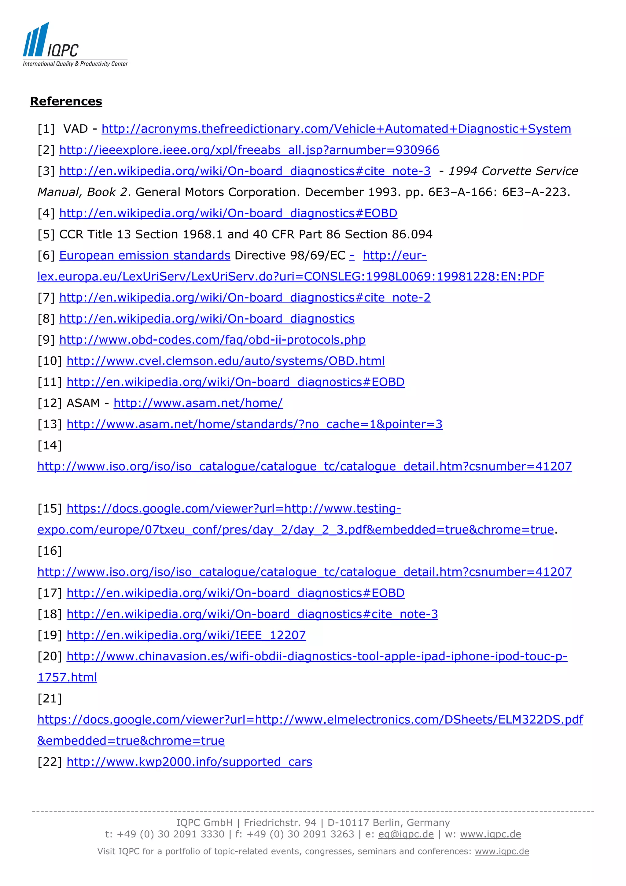 References

 [1] VAD - http://acronyms.thefreedictionary.com/Vehicle+Automated+Diagnostic+System
 [2] http://ieeexplore.ieee.org/xpl/freeabs_all.jsp?arnumber=930966
 [3] http://en.wikipedia.org/wiki/On-board_diagnostics#cite_note-3 - 1994 Corvette Service
 Manual, Book 2. General Motors Corporation. December 1993. pp. 6E3–A-166: 6E3–A-223.
 [4] http://en.wikipedia.org/wiki/On-board_diagnostics#EOBD
 [5] CCR Title 13 Section 1968.1 and 40 CFR Part 86 Section 86.094
 [6] European emission standards Directive 98/69/EC - http://eur-
 lex.europa.eu/LexUriServ/LexUriServ.do?uri=CONSLEG:1998L0069:19981228:EN:PDF
 [7] http://en.wikipedia.org/wiki/On-board_diagnostics#cite_note-2
 [8] http://en.wikipedia.org/wiki/On-board_diagnostics
 [9] http://www.obd-codes.com/faq/obd-ii-protocols.php
 [10] http://www.cvel.clemson.edu/auto/systems/OBD.html
 [11] http://en.wikipedia.org/wiki/On-board_diagnostics#EOBD
 [12] ASAM - http://www.asam.net/home/
 [13] http://www.asam.net/home/standards/?no_cache=1&pointer=3
 [14]
 http://www.iso.org/iso/iso_catalogue/catalogue_tc/catalogue_detail.htm?csnumber=41207


 [15] https://docs.google.com/viewer?url=http://www.testing-
 expo.com/europe/07txeu_conf/pres/day_2/day_2_3.pdf&embedded=true&chrome=true.
 [16]
 http://www.iso.org/iso/iso_catalogue/catalogue_tc/catalogue_detail.htm?csnumber=41207
 [17] http://en.wikipedia.org/wiki/On-board_diagnostics#EOBD
 [18] http://en.wikipedia.org/wiki/On-board_diagnostics#cite_note-3
 [19] http://en.wikipedia.org/wiki/IEEE_12207
 [20] http://www.chinavasion.es/wifi-obdii-diagnostics-tool-apple-ipad-iphone-ipod-touc-p-
 1757.html
 [21]
 https://docs.google.com/viewer?url=http://www.elmelectronics.com/DSheets/ELM322DS.pdf
 &embedded=true&chrome=true
 [22] http://www.kwp2000.info/supported_cars



-----------------------------------------------------------------------------------------------------------------------------------
                                  IQPC GmbH | Friedrichstr. 94 | D-10117 Berlin, Germany
                 t: +49 (0) 30 2091 3330 | f: +49 (0) 30 2091 3263 | e: eq@iqpc.de | w: www.iqpc.de
               Visit IQPC for a portfolio of topic-related events, congresses, seminars and conferences: www.iqpc.de
 
