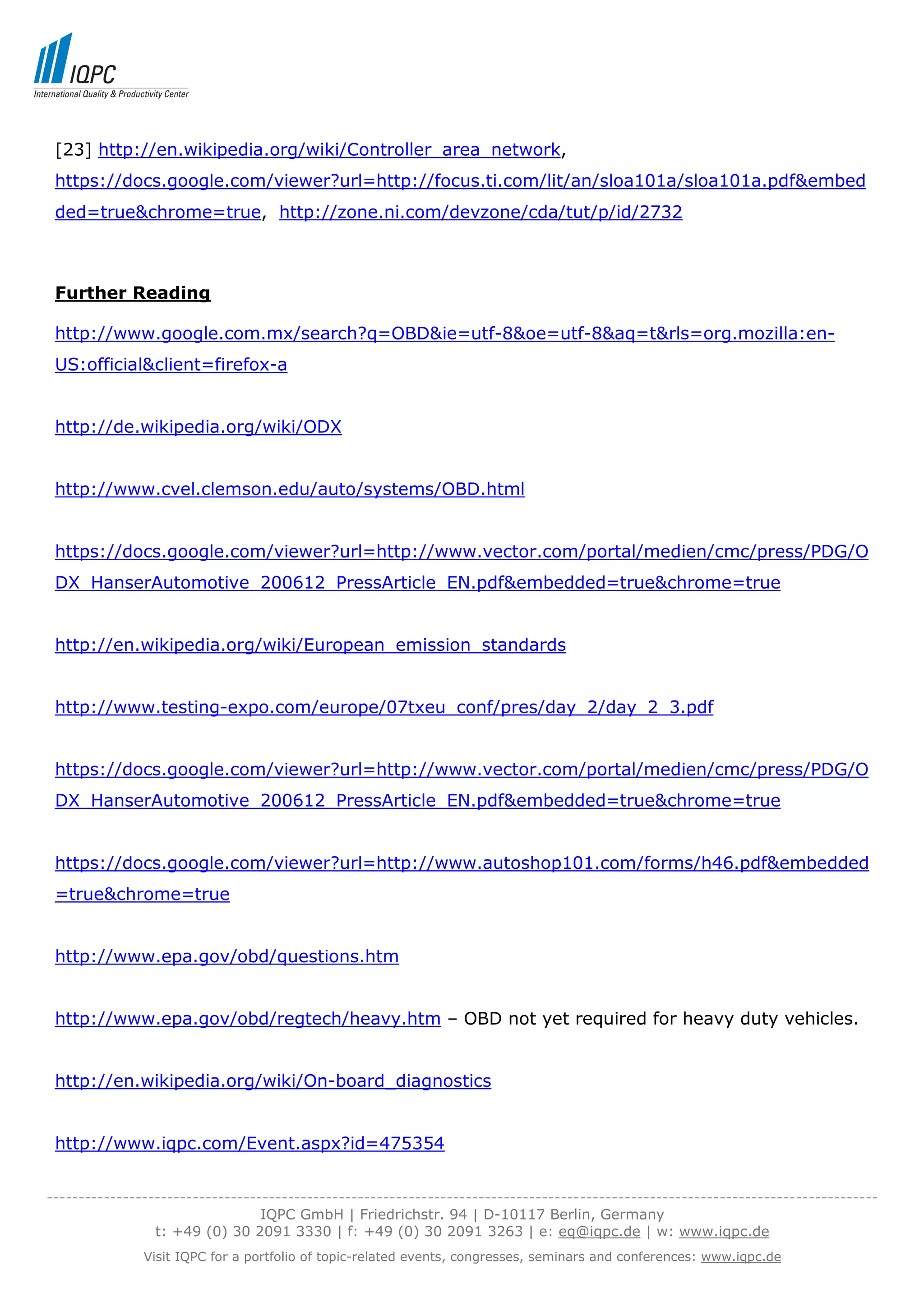 [23] http://en.wikipedia.org/wiki/Controller_area_network,
 https://docs.google.com/viewer?url=http://focus.ti.com/lit/an/sloa101a/sloa101a.pdf&embed
 ded=true&chrome=true, http://zone.ni.com/devzone/cda/tut/p/id/2732



 Further Reading

 http://www.google.com.mx/search?q=OBD&ie=utf-8&oe=utf-8&aq=t&rls=org.mozilla:en-
 US:official&client=firefox-a


 http://de.wikipedia.org/wiki/ODX


 http://www.cvel.clemson.edu/auto/systems/OBD.html


 https://docs.google.com/viewer?url=http://www.vector.com/portal/medien/cmc/press/PDG/O
 DX_HanserAutomotive_200612_PressArticle_EN.pdf&embedded=true&chrome=true


 http://en.wikipedia.org/wiki/European_emission_standards


 http://www.testing-expo.com/europe/07txeu_conf/pres/day_2/day_2_3.pdf


 https://docs.google.com/viewer?url=http://www.vector.com/portal/medien/cmc/press/PDG/O
 DX_HanserAutomotive_200612_PressArticle_EN.pdf&embedded=true&chrome=true


 https://docs.google.com/viewer?url=http://www.autoshop101.com/forms/h46.pdf&embedded
 =true&chrome=true


 http://www.epa.gov/obd/questions.htm


 http://www.epa.gov/obd/regtech/heavy.htm – OBD not yet required for heavy duty vehicles.


 http://en.wikipedia.org/wiki/On-board_diagnostics


 http://www.iqpc.com/Event.aspx?id=475354


-----------------------------------------------------------------------------------------------------------------------------------
                                  IQPC GmbH | Friedrichstr. 94 | D-10117 Berlin, Germany
                 t: +49 (0) 30 2091 3330 | f: +49 (0) 30 2091 3263 | e: eq@iqpc.de | w: www.iqpc.de
               Visit IQPC for a portfolio of topic-related events, congresses, seminars and conferences: www.iqpc.de
 