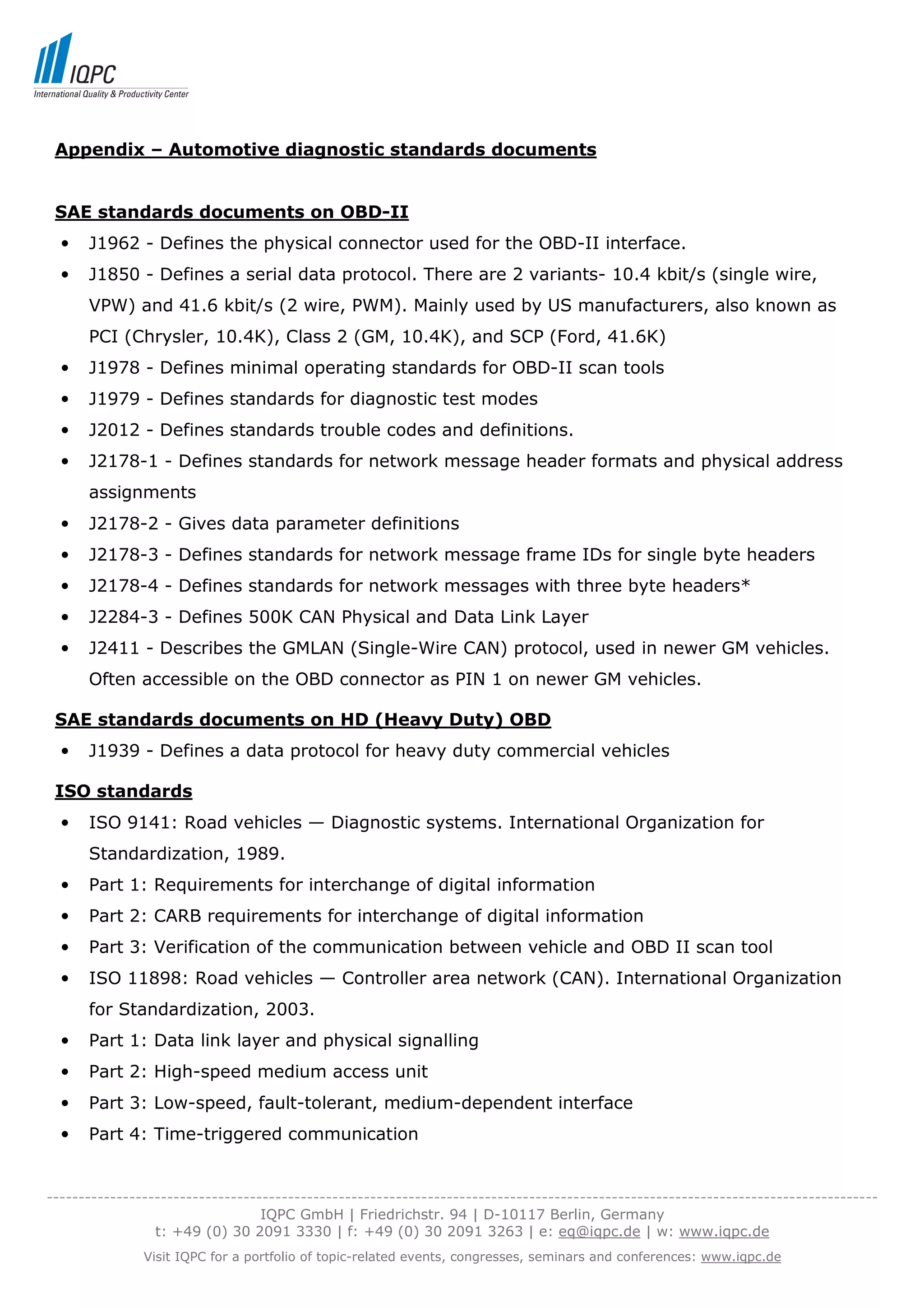 Appendix – Automotive diagnostic standards documents


 SAE standards documents on OBD-II
  •   J1962 - Defines the physical connector used for the OBD-II interface.
  •   J1850 - Defines a serial data protocol. There are 2 variants- 10.4 kbit/s (single wire,
      VPW) and 41.6 kbit/s (2 wire, PWM). Mainly used by US manufacturers, also known as
      PCI (Chrysler, 10.4K), Class 2 (GM, 10.4K), and SCP (Ford, 41.6K)
  •   J1978 - Defines minimal operating standards for OBD-II scan tools
  •   J1979 - Defines standards for diagnostic test modes
  •   J2012 - Defines standards trouble codes and definitions.
  •   J2178-1 - Defines standards for network message header formats and physical address
      assignments
  •   J2178-2 - Gives data parameter definitions
  •   J2178-3 - Defines standards for network message frame IDs for single byte headers
  •   J2178-4 - Defines standards for network messages with three byte headers*
  •   J2284-3 - Defines 500K CAN Physical and Data Link Layer
  •   J2411 - Describes the GMLAN (Single-Wire CAN) protocol, used in newer GM vehicles.
      Often accessible on the OBD connector as PIN 1 on newer GM vehicles.

 SAE standards documents on HD (Heavy Duty) OBD
  •   J1939 - Defines a data protocol for heavy duty commercial vehicles

 ISO standards
  •   ISO 9141: Road vehicles — Diagnostic systems. International Organization for
      Standardization, 1989.
  •   Part 1: Requirements for interchange of digital information
  •   Part 2: CARB requirements for interchange of digital information
  •   Part 3: Verification of the communication between vehicle and OBD II scan tool
  •   ISO 11898: Road vehicles — Controller area network (CAN). International Organization
      for Standardization, 2003.
  •   Part 1: Data link layer and physical signalling
  •   Part 2: High-speed medium access unit
  •   Part 3: Low-speed, fault-tolerant, medium-dependent interface
  •   Part 4: Time-triggered communication


-----------------------------------------------------------------------------------------------------------------------------------
                                  IQPC GmbH | Friedrichstr. 94 | D-10117 Berlin, Germany
                 t: +49 (0) 30 2091 3330 | f: +49 (0) 30 2091 3263 | e: eq@iqpc.de | w: www.iqpc.de
               Visit IQPC for a portfolio of topic-related events, congresses, seminars and conferences: www.iqpc.de
 