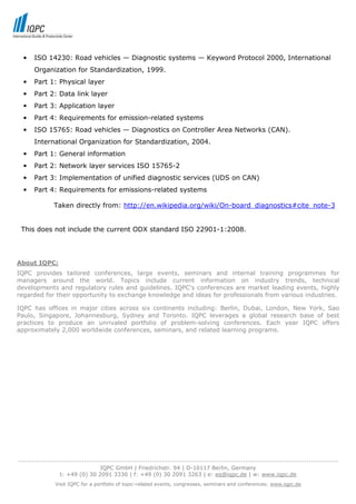•   ISO 14230: Road vehicles — Diagnostic systems — Keyword Protocol 2000, International
      Organization for Standardization, 1999.
  •   Part 1: Physical layer
  •   Part 2: Data link layer
  •   Part 3: Application layer
  •   Part 4: Requirements for emission-related systems
  •   ISO 15765: Road vehicles — Diagnostics on Controller Area Networks (CAN).
      International Organization for Standardization, 2004.
  •   Part 1: General information
  •   Part 2: Network layer services ISO 15765-2
  •   Part 3: Implementation of unified diagnostic services (UDS on CAN)
  •   Part 4: Requirements for emissions-related systems

              Taken directly from: http://en.wikipedia.org/wiki/On-board_diagnostics#cite_note-3


 This does not include the current ODX standard ISO 22901-1:2008.




About IQPC:
IQPC provides tailored conferences, large events, seminars and internal training programmes for
managers around the world. Topics include current information on industry trends, technical
developments and regulatory rules and guidelines. IQPC's conferences are market leading events, highly
regarded for their opportunity to exchange knowledge and ideas for professionals from various industries.

IQPC has offices in major cities across six continents including: Berlin, Dubai, London, New York, Sao
Paulo, Singapore, Johannesburg, Sydney and Toronto. IQPC leverages a global research base of best
practices to produce an unrivaled portfolio of problem-solving conferences. Each year IQPC offers
approximately 2,000 worldwide conferences, seminars, and related learning programs.




-----------------------------------------------------------------------------------------------------------------------------------
                                  IQPC GmbH | Friedrichstr. 94 | D-10117 Berlin, Germany
                 t: +49 (0) 30 2091 3330 | f: +49 (0) 30 2091 3263 | e: eq@iqpc.de | w: www.iqpc.de
               Visit IQPC for a portfolio of topic-related events, congresses, seminars and conferences: www.iqpc.de
 