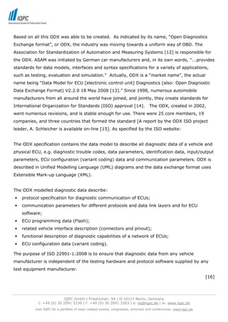 Based on all this ODX was able to be created. As indicated by its name, “Open Diagnostics
 Exchange format”, or ODX, the industry was moving towards a uniform way of OBD. The
 Association for Standardization of Automation and Measuring Systems [12] is responsible for
 the ODX. ASAM was initiated by German car manufacturers and, in its own words, “...provides
 standards for data models, interfaces and syntax specifications for a variety of applications,
 such as testing, evaluation and simulation.” Actually, ODX is a “market name”, the actual
 name being “Data Model for ECU [electronic control unit] Diagnostics (also: Open Diagnostic
 Data Exchange Format) V2.2.0 18 May 2008 [13].” Since 1998, numerous automobile
 manufacturers from all around the world have joined, and jointly, they create standards for
 International Organization for Standards (ISO) approval [14].                          The ODX, created in 2002,
 went numerous revisions, and is stable enough for use. There were 25 core members, 19
 companies, and three countries that formed the standard [A report by the ODX ISO project
 leader, A. Schleicher is available on-line [15]. As specified by the ISO website:


 The ODX specification contains the data model to describe all diagnostic data of a vehicle and
 physical ECU, e.g. diagnostic trouble codes, data parameters, identification data, input/output
 parameters, ECU configuration (variant coding) data and communication parameters. ODX is
 described in Unified Modelling Language (UML) diagrams and the data exchange format uses
 Extensible Mark-up Language (XML).


 The ODX modelled diagnostic data describe:
  •   protocol specification for diagnostic communication of ECUs;
  •   communication parameters for different protocols and data link layers and for ECU
      software;
  •   ECU programming data (Flash);
  •   related vehicle interface description (connectors and pinout);
  •   functional description of diagnostic capabilities of a network of ECUs;
  •   ECU configuration data (variant coding).

 The purpose of ISO 22901-1:2008 is to ensure that diagnostic data from any vehicle
 manufacturer is independent of the testing hardware and protocol software supplied by any
 test equipment manufacturer.
                                                                                                                           [16]



-----------------------------------------------------------------------------------------------------------------------------------
                                  IQPC GmbH | Friedrichstr. 94 | D-10117 Berlin, Germany
                 t: +49 (0) 30 2091 3330 | f: +49 (0) 30 2091 3263 | e: eq@iqpc.de | w: www.iqpc.de
               Visit IQPC for a portfolio of topic-related events, congresses, seminars and conferences: www.iqpc.de
 