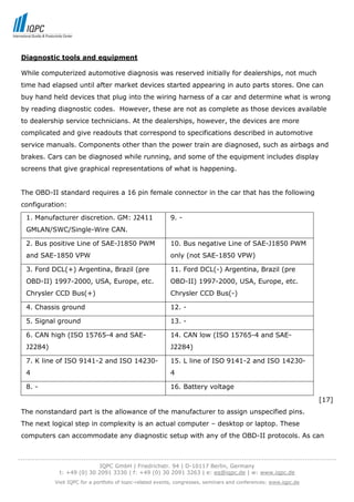 Diagnostic tools and equipment

 While computerized automotive diagnosis was reserved initially for dealerships, not much
 time had elapsed until after market devices started appearing in auto parts stores. One can
 buy hand held devices that plug into the wiring harness of a car and determine what is wrong
 by reading diagnostic codes. However, these are not as complete as those devices available
 to dealership service technicians. At the dealerships, however, the devices are more
 complicated and give readouts that correspond to specifications described in automotive
 service manuals. Components other than the power train are diagnosed, such as airbags and
 brakes. Cars can be diagnosed while running, and some of the equipment includes display
 screens that give graphical representations of what is happening.


 The OBD-II standard requires a 16 pin female connector in the car that has the following
 configuration:
   1. Manufacturer discretion. GM: J2411                      9. -
   GMLAN/SWC/Single-Wire CAN.

   2. Bus positive Line of SAE-J1850 PWM                      10. Bus negative Line of SAE-J1850 PWM
   and SAE-1850 VPW                                           only (not SAE-1850 VPW)

   3. Ford DCL(+) Argentina, Brazil (pre                      11. Ford DCL(-) Argentina, Brazil (pre
   OBD-II) 1997-2000, USA, Europe, etc.                       OBD-II) 1997-2000, USA, Europe, etc.
   Chrysler CCD Bus(+)                                        Chrysler CCD Bus(-)

   4. Chassis ground                                          12. -

   5. Signal ground                                           13. -

   6. CAN high (ISO 15765-4 and SAE-                          14. CAN low (ISO 15765-4 and SAE-
   J2284)                                                     J2284)

   7. K line of ISO 9141-2 and ISO 14230-                     15. L line of ISO 9141-2 and ISO 14230-
   4                                                          4

   8. -                                                       16. Battery voltage
                                                                                                                           [17]
 The nonstandard part is the allowance of the manufacturer to assign unspecified pins.
 The next logical step in complexity is an actual computer – desktop or laptop. These
 computers can accommodate any diagnostic setup with any of the OBD-II protocols. As can


-----------------------------------------------------------------------------------------------------------------------------------
                                  IQPC GmbH | Friedrichstr. 94 | D-10117 Berlin, Germany
                 t: +49 (0) 30 2091 3330 | f: +49 (0) 30 2091 3263 | e: eq@iqpc.de | w: www.iqpc.de
               Visit IQPC for a portfolio of topic-related events, congresses, seminars and conferences: www.iqpc.de
 