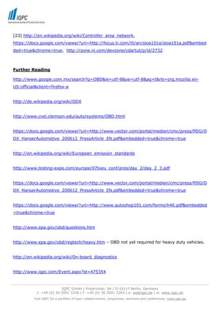 [23] http://en.wikipedia.org/wiki/Controller_area_network,
 https://docs.google.com/viewer?url=http://focus.ti.com/lit/an/sloa101a/sloa101a.pdf&embed
 ded=true&chrome=true, http://zone.ni.com/devzone/cda/tut/p/id/2732



 Further Reading

 http://www.google.com.mx/search?q=OBD&ie=utf-8&oe=utf-8&aq=t&rls=org.mozilla:en-
 US:official&client=firefox-a


 http://de.wikipedia.org/wiki/ODX


 http://www.cvel.clemson.edu/auto/systems/OBD.html


 https://docs.google.com/viewer?url=http://www.vector.com/portal/medien/cmc/press/PDG/O
 DX_HanserAutomotive_200612_PressArticle_EN.pdf&embedded=true&chrome=true


 http://en.wikipedia.org/wiki/European_emission_standards


 http://www.testing-expo.com/europe/07txeu_conf/pres/day_2/day_2_3.pdf


 https://docs.google.com/viewer?url=http://www.vector.com/portal/medien/cmc/press/PDG/O
 DX_HanserAutomotive_200612_PressArticle_EN.pdf&embedded=true&chrome=true


 https://docs.google.com/viewer?url=http://www.autoshop101.com/forms/h46.pdf&embedded
 =true&chrome=true


 http://www.epa.gov/obd/questions.htm


 http://www.epa.gov/obd/regtech/heavy.htm – OBD not yet required for heavy duty vehicles.


 http://en.wikipedia.org/wiki/On-board_diagnostics


 http://www.iqpc.com/Event.aspx?id=475354


-----------------------------------------------------------------------------------------------------------------------------------
                                  IQPC GmbH | Friedrichstr. 94 | D-10117 Berlin, Germany
                 t: +49 (0) 30 2091 3330 | f: +49 (0) 30 2091 3263 | e: eq@iqpc.de | w: www.iqpc.de
               Visit IQPC for a portfolio of topic-related events, congresses, seminars and conferences: www.iqpc.de
 