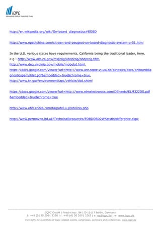 http://en.wikipedia.org/wiki/On-board_diagnostics#EOBD


 http://www.epathchina.com/citroen-and-peugeot-on-board-diagnostic-system-p-51.html


 In the U.S. various states have requirements, California being the traditional leader, here.
 e.g.: http://www.arb.ca.gov/msprog/obdprog/obdprog.htm,
 http://www.deq.virginia.gov/mobile/mobobd.html,
 https://docs.google.com/viewer?url=http://www.anr.state.vt.us/air/airtoxics/docs/onboarddia
 gnosticspamphlet.pdf&embedded=true&chrome=true,
 http://www.tn.gov/environment/apc/vehicle/obd.shtml


 https://docs.google.com/viewer?url=http://www.elmelectronics.com/DSheets/ELM322DS.pdf
 &embedded=true&chrome=true


 http://www.obd-codes.com/faq/obd-ii-protocols.php


 http://www.permoveo.ltd.uk/TechnicalResources/EOBDOBD2Whatsthedifference.aspx




-----------------------------------------------------------------------------------------------------------------------------------
                                  IQPC GmbH | Friedrichstr. 94 | D-10117 Berlin, Germany
                 t: +49 (0) 30 2091 3330 | f: +49 (0) 30 2091 3263 | e: eq@iqpc.de | w: www.iqpc.de
               Visit IQPC for a portfolio of topic-related events, congresses, seminars and conferences: www.iqpc.de
 