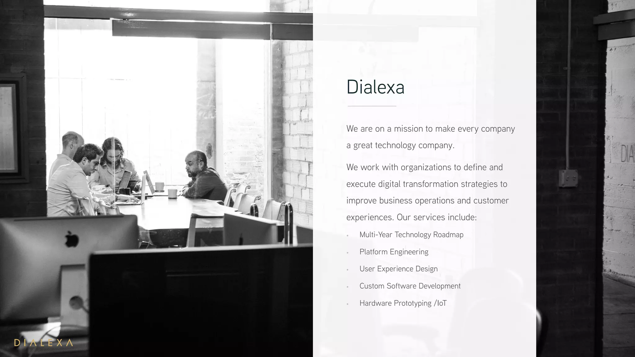 Dialexa
We are on a mission to make every company
a great technology company.
We work with organizations to define and
execute digital transformation strategies to
improve business operations and customer
experiences. Our services include:
• Multi-Year Technology Roadmap
• Platform Engineering
• User Experience Design
• Custom Software Development
• Hardware Prototyping /IoT
 