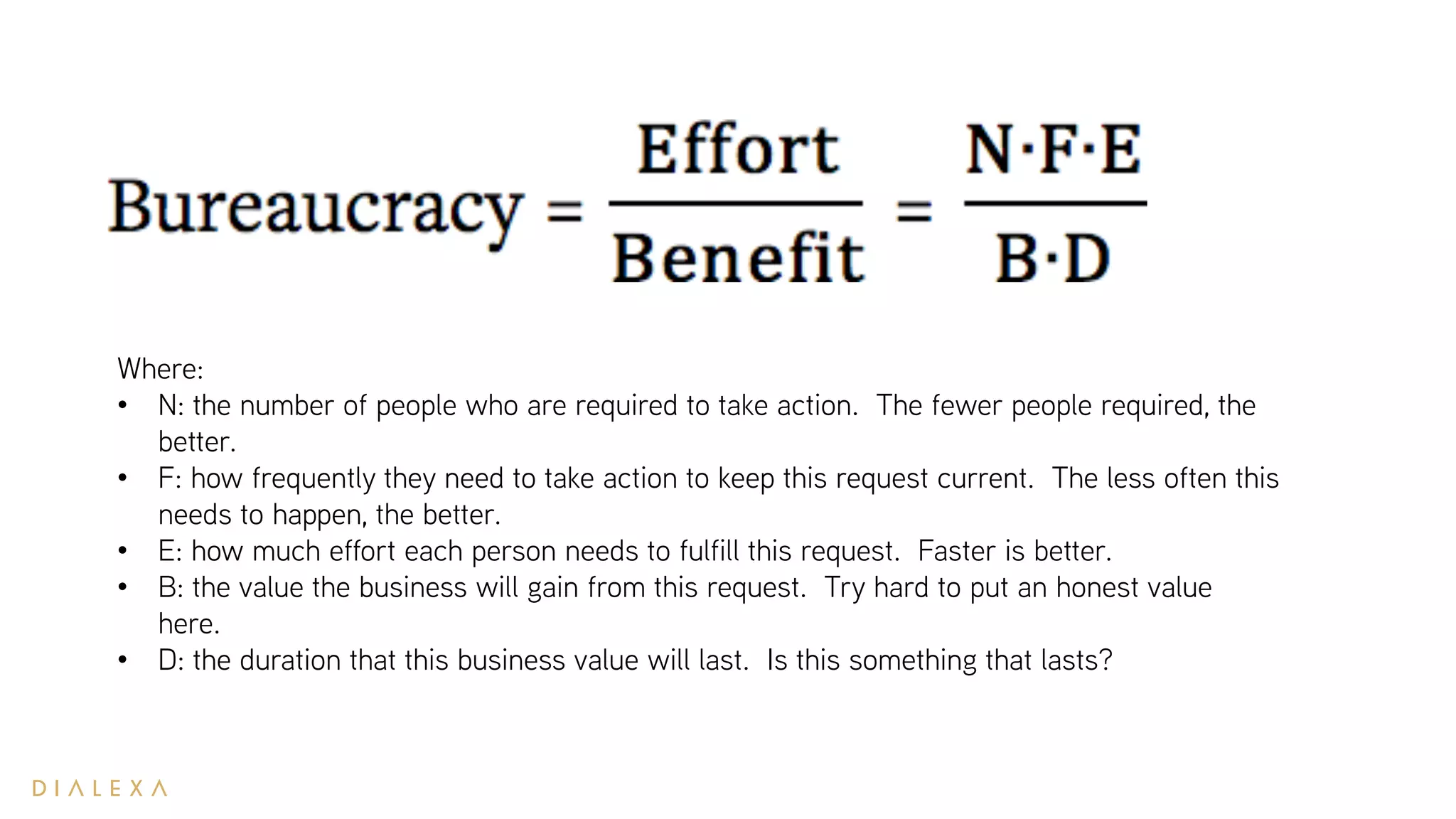 Where:
• N: the number of people who are required to take action. The fewer people required, the
better.
• F: how frequently they need to take action to keep this request current. The less often this
needs to happen, the better.
• E: how much effort each person needs to fulfill this request. Faster is better.
• B: the value the business will gain from this request. Try hard to put an honest value
here.
• D: the duration that this business value will last. Is this something that lasts?
 