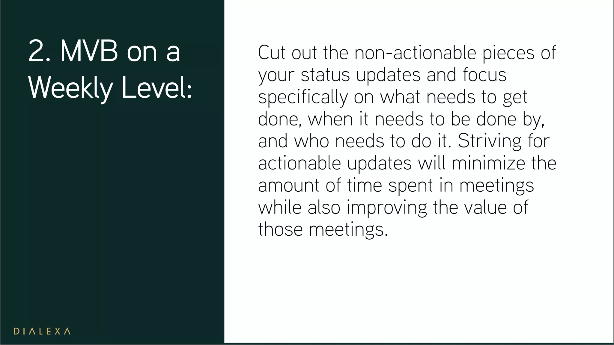 Cut out the non-actionable pieces of
your status updates and focus
specifically on what needs to get
done, when it needs to be done by,
and who needs to do it. Striving for
actionable updates will minimize the
amount of time spent in meetings
while also improving the value of
those meetings.
2. MVB on a
Weekly Level:
 
