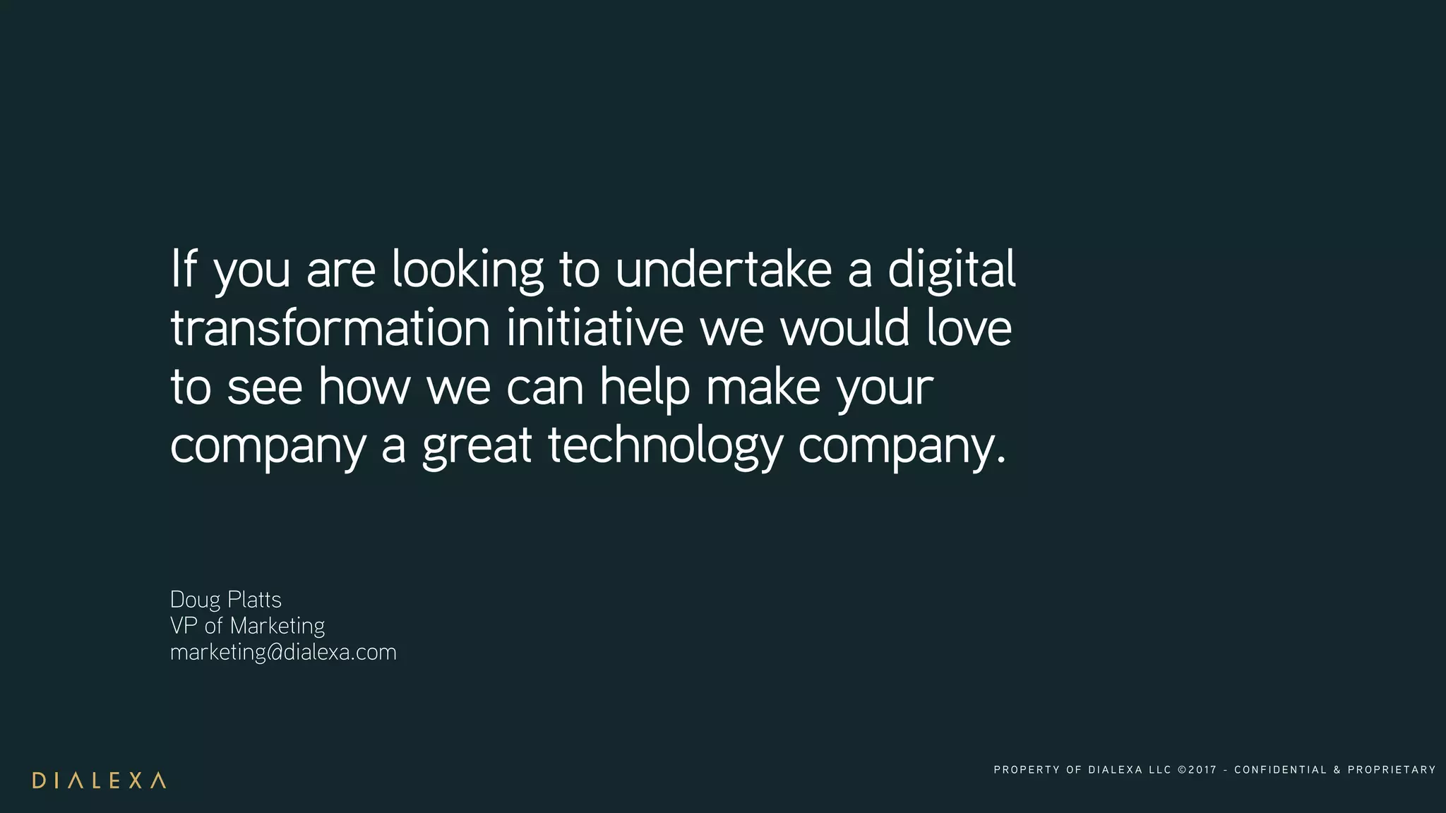 P R O P E R T Y O F D I A L E X A L L C © 2 0 1 7 - C O N F I D E N T I A L & P R O P R I E T A R Y
If you are looking to undertake a digital
transformation initiative we would love
to see how we can help make your
company a great technology company.
Doug Platts
VP of Marketing
marketing@dialexa.com
 
