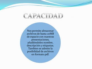 Nos permite almacenar
archivos de hasta 20MB
de espacio con nuestras
    presentaciones,
añadiéndoles nombre,
descripción y etiquetas.
 Tambien se admite la
posibilidad de archivos
    en formato pdf.
 