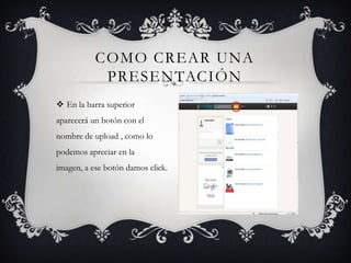 COMO CREAR UNA
PRESENTACIÓN
En la barra superior
aparecerá un botón con el
nombre de upload , como lo
podemos apreciar en la
imagen, a ese botón damos click.