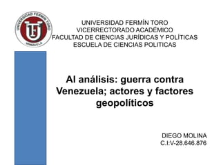 UNIVERSIDAD FERMÍN TORO
VICERRECTORADO ACADÉMICO
FACULTAD DE CIENCIAS JURÍDICAS Y POLÍTICAS
ESCUELA DE CIENCIAS POLITICAS
Al análisis: guerra contra
Venezuela; actores y factores
geopolíticos
DIEGO MOLINA
C.I:V-28.646.876
 