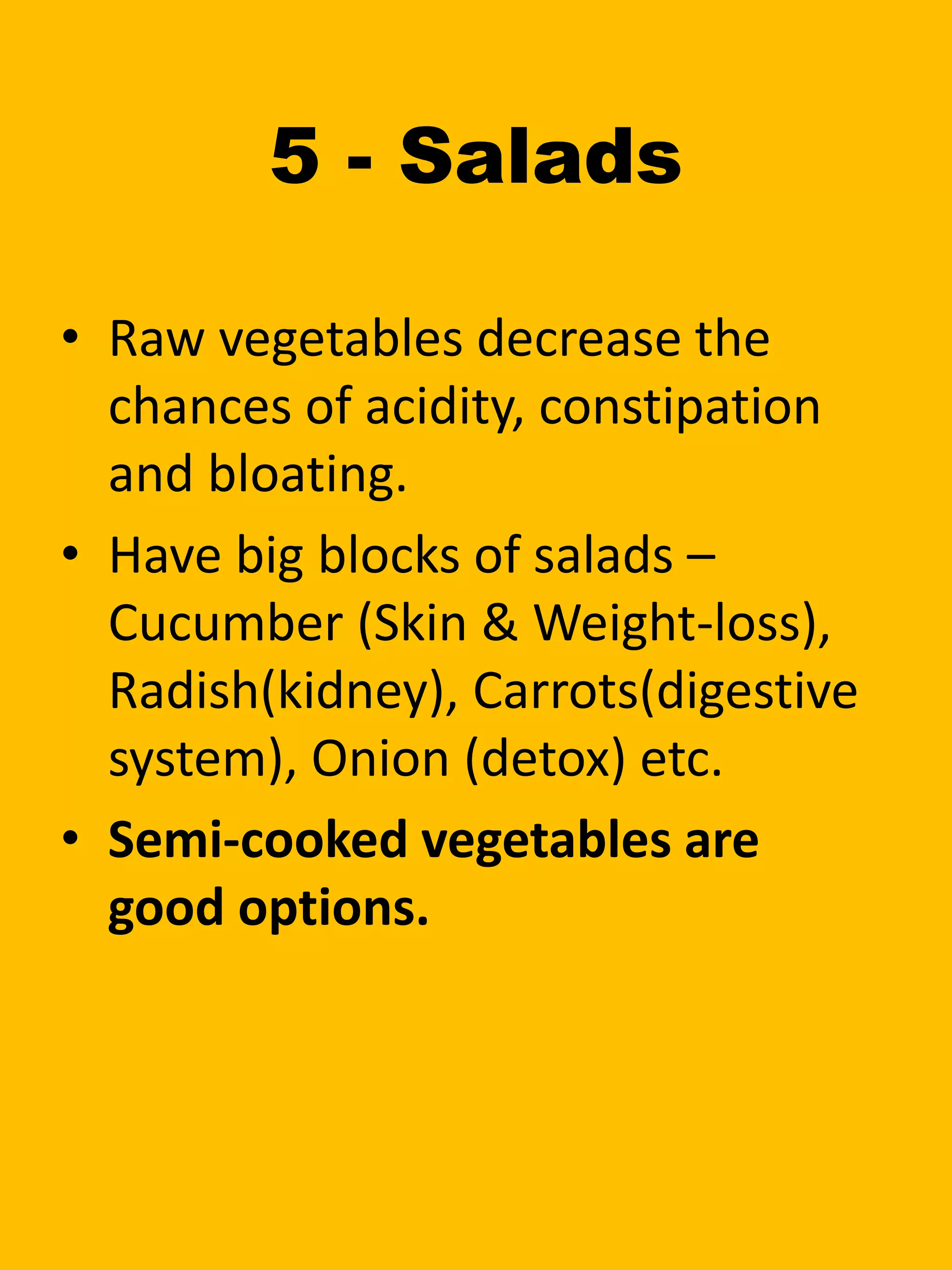 5 - Salads
• Raw vegetables decrease the
chances of acidity, constipation
and bloating.
• Have big blocks of salads –
Cucumber (Skin & Weight-loss),
Radish(kidney), Carrots(digestive
system), Onion (detox) etc.
• Semi-cooked vegetables are
good options.
 