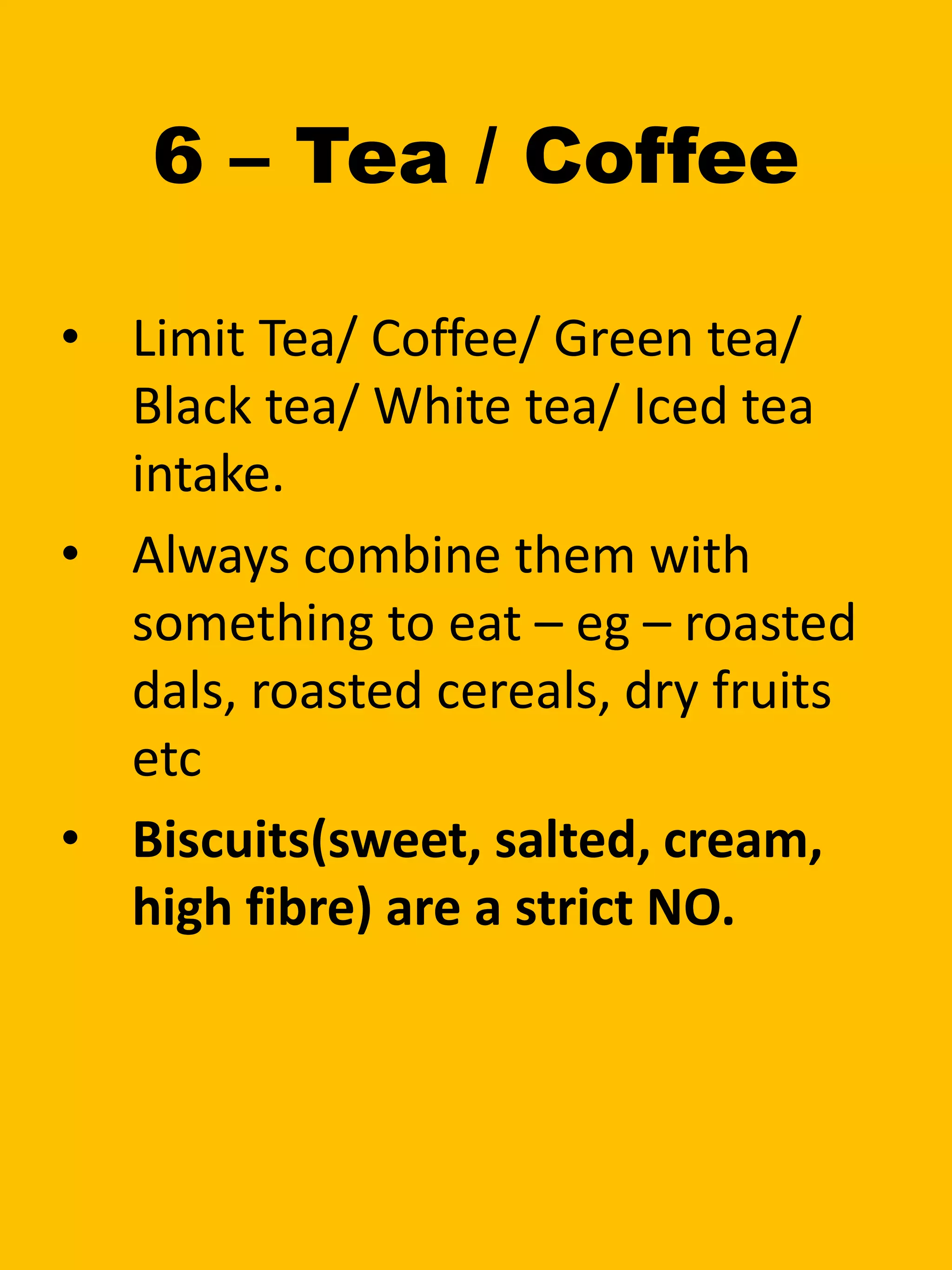 6 – Tea / Coffee
• Limit Tea/ Coffee/ Green tea/
Black tea/ White tea/ Iced tea
intake.
• Always combine them with
something to eat – eg – roasted
dals, roasted cereals, dry fruits
etc
• Biscuits(sweet, salted, cream,
high fibre) are a strict NO.
 