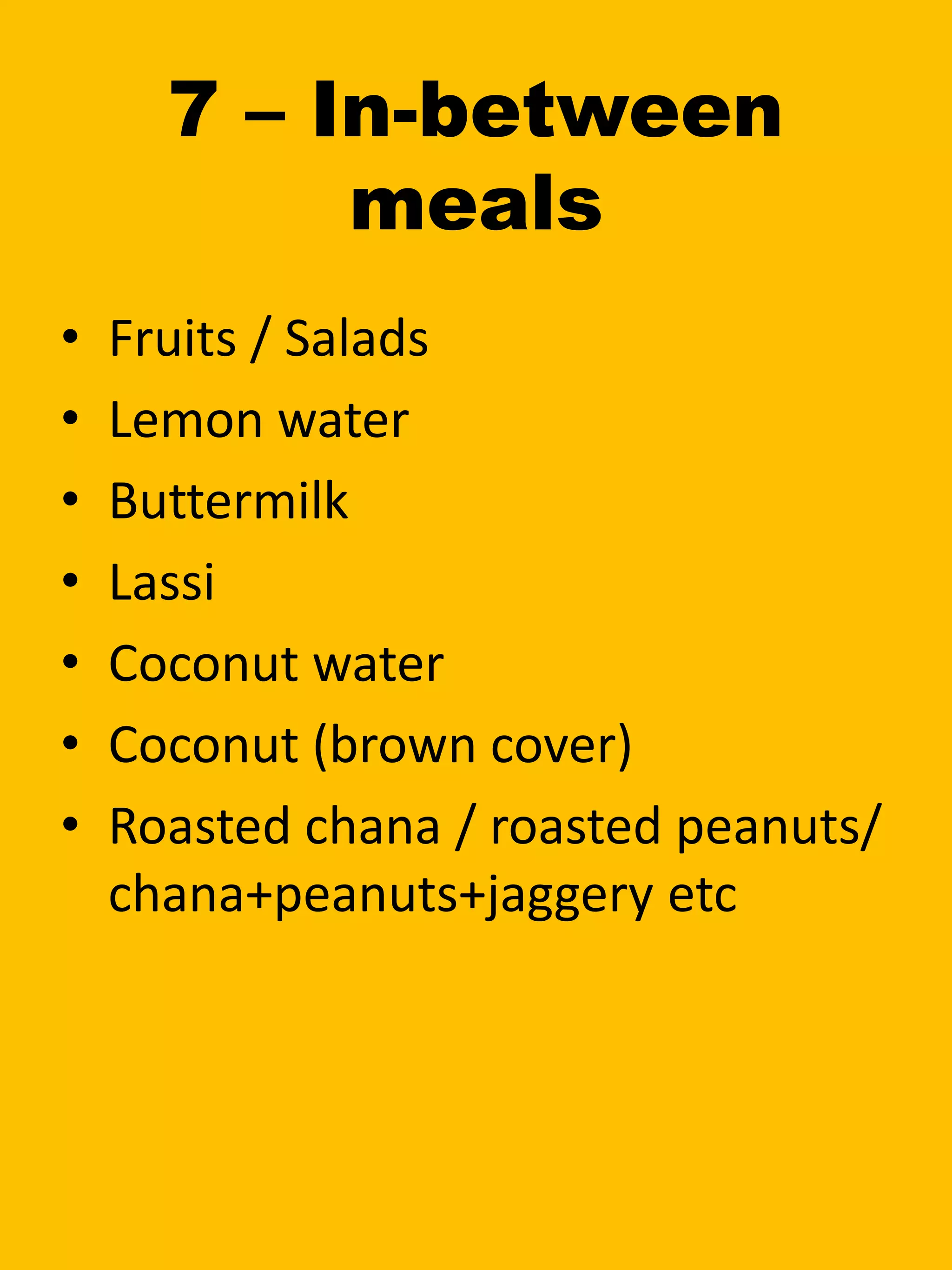 7 – In-between
meals
• Fruits / Salads
• Lemon water
• Buttermilk
• Lassi
• Coconut water
• Coconut (brown cover)
• Roasted chana / roasted peanuts/
chana+peanuts+jaggery etc
 