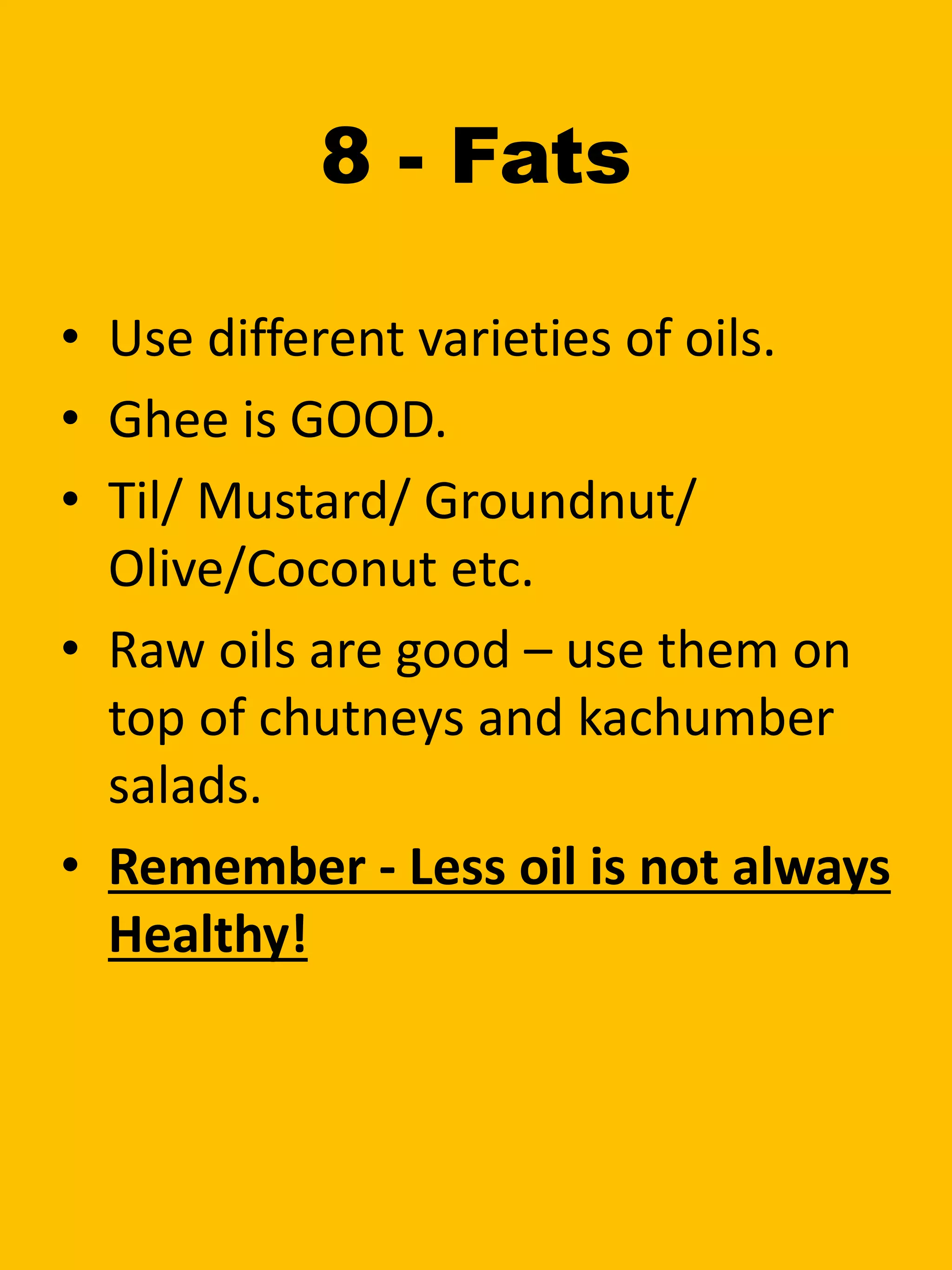 8 - Fats
• Use different varieties of oils.
• Ghee is GOOD.
• Til/ Mustard/ Groundnut/
Olive/Coconut etc.
• Raw oils are good – use them on
top of chutneys and kachumber
salads.
• Remember - Less oil is not always
Healthy!
 
