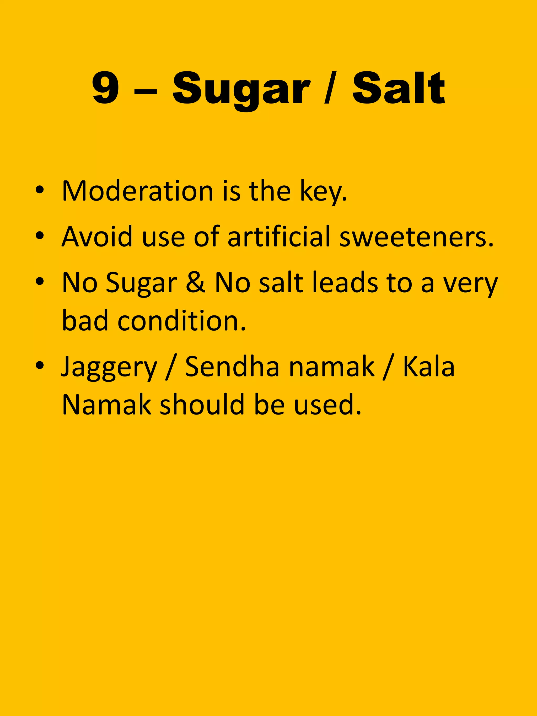 9 – Sugar / Salt
• Moderation is the key.
• Avoid use of artificial sweeteners.
• No Sugar & No salt leads to a very
bad condition.
• Jaggery / Sendha namak / Kala
Namak should be used.
 