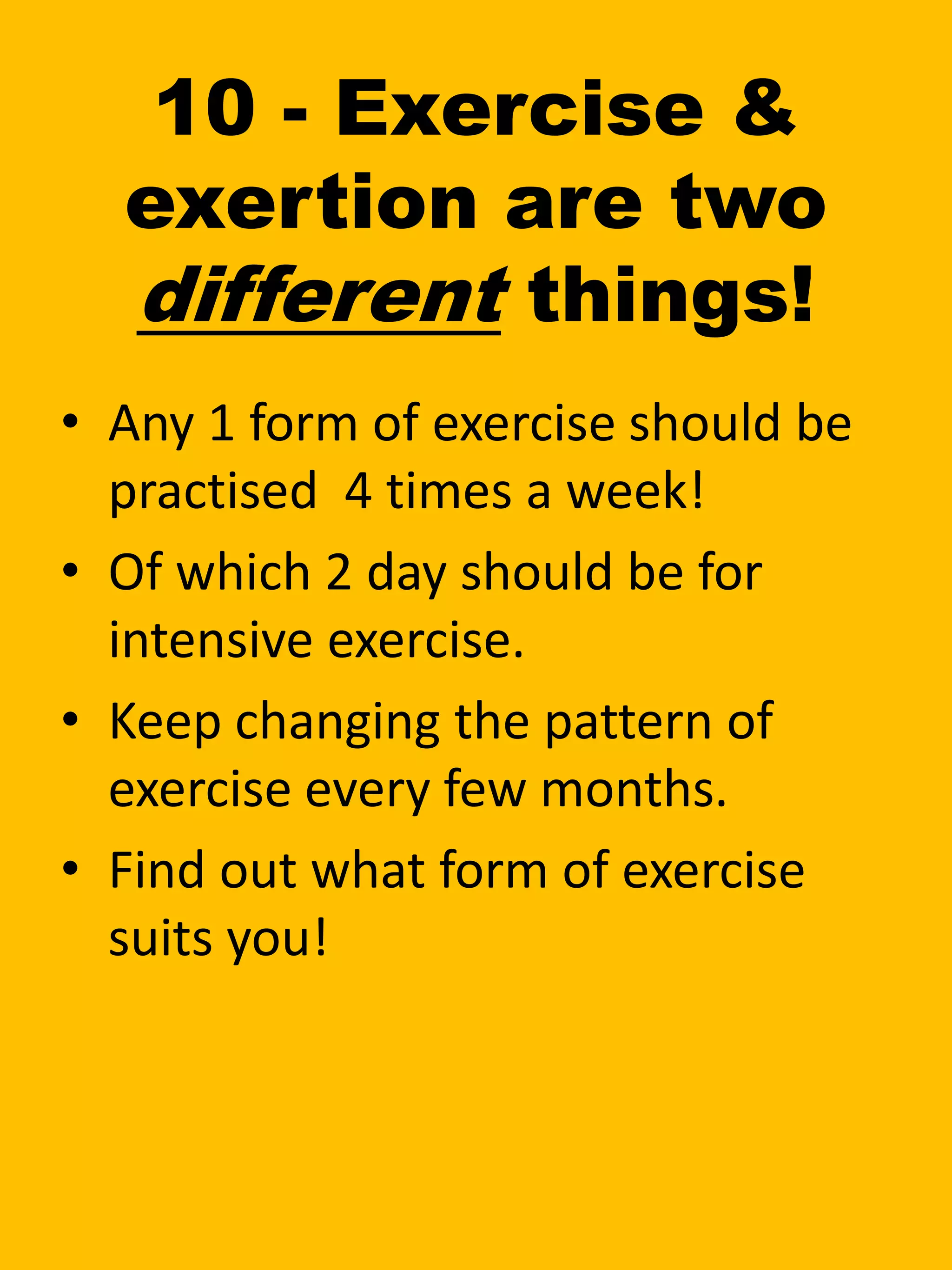 10 - Exercise &
exertion are two
different things!
• Any 1 form of exercise should be
practised 4 times a week!
• Of which 2 day should be for
intensive exercise.
• Keep changing the pattern of
exercise every few months.
• Find out what form of exercise
suits you!
 