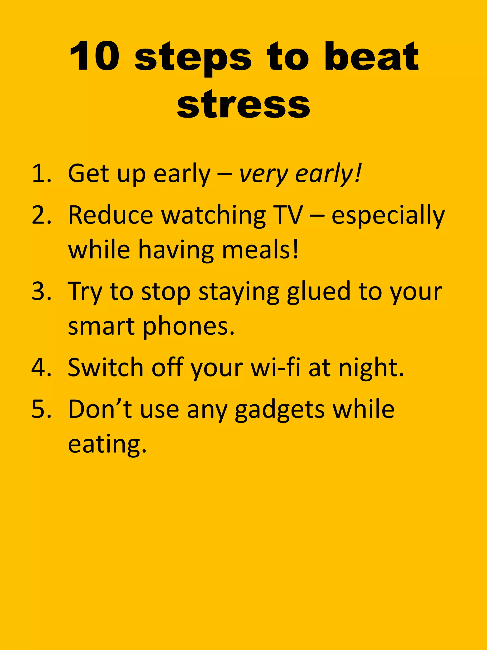 10 steps to beat
stress
1. Get up early – very early!
2. Reduce watching TV – especially
while having meals!
3. Try to stop staying glued to your
smart phones.
4. Switch off your wi-fi at night.
5. Don’t use any gadgets while
eating.
 