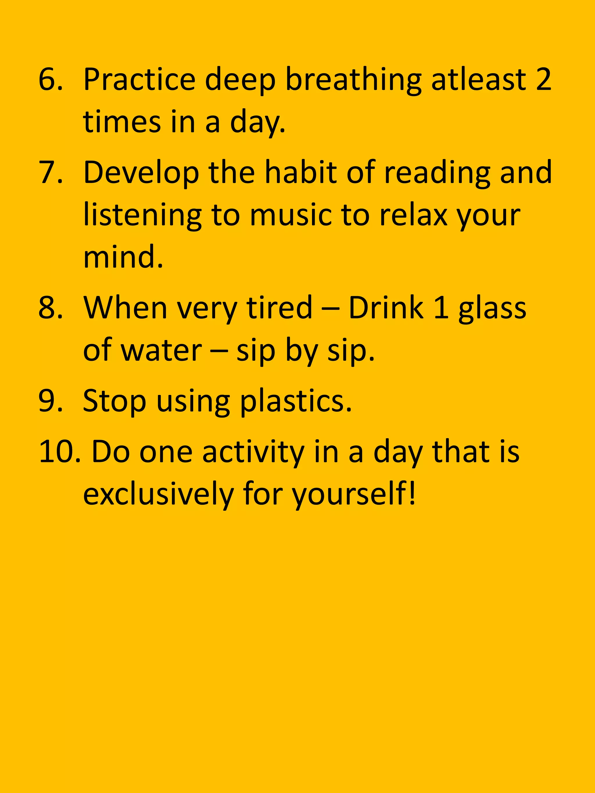 6. Practice deep breathing atleast 2
times in a day.
7. Develop the habit of reading and
listening to music to relax your
mind.
8. When very tired – Drink 1 glass
of water – sip by sip.
9. Stop using plastics.
10. Do one activity in a day that is
exclusively for yourself!
 
