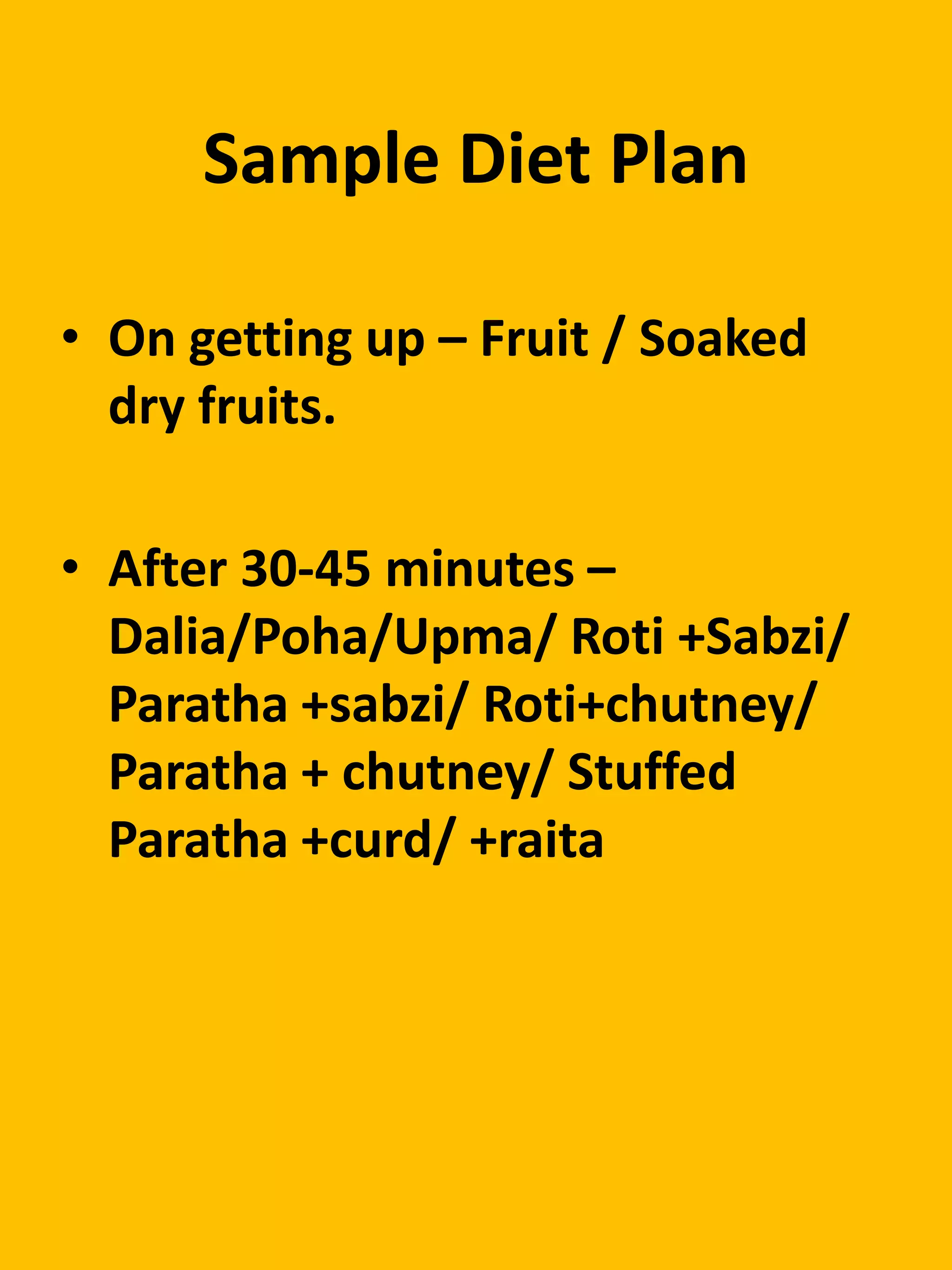 Sample Diet Plan
• On getting up – Fruit / Soaked
dry fruits.
• After 30-45 minutes –
Dalia/Poha/Upma/ Roti +Sabzi/
Paratha +sabzi/ Roti+chutney/
Paratha + chutney/ Stuffed
Paratha +curd/ +raita
 