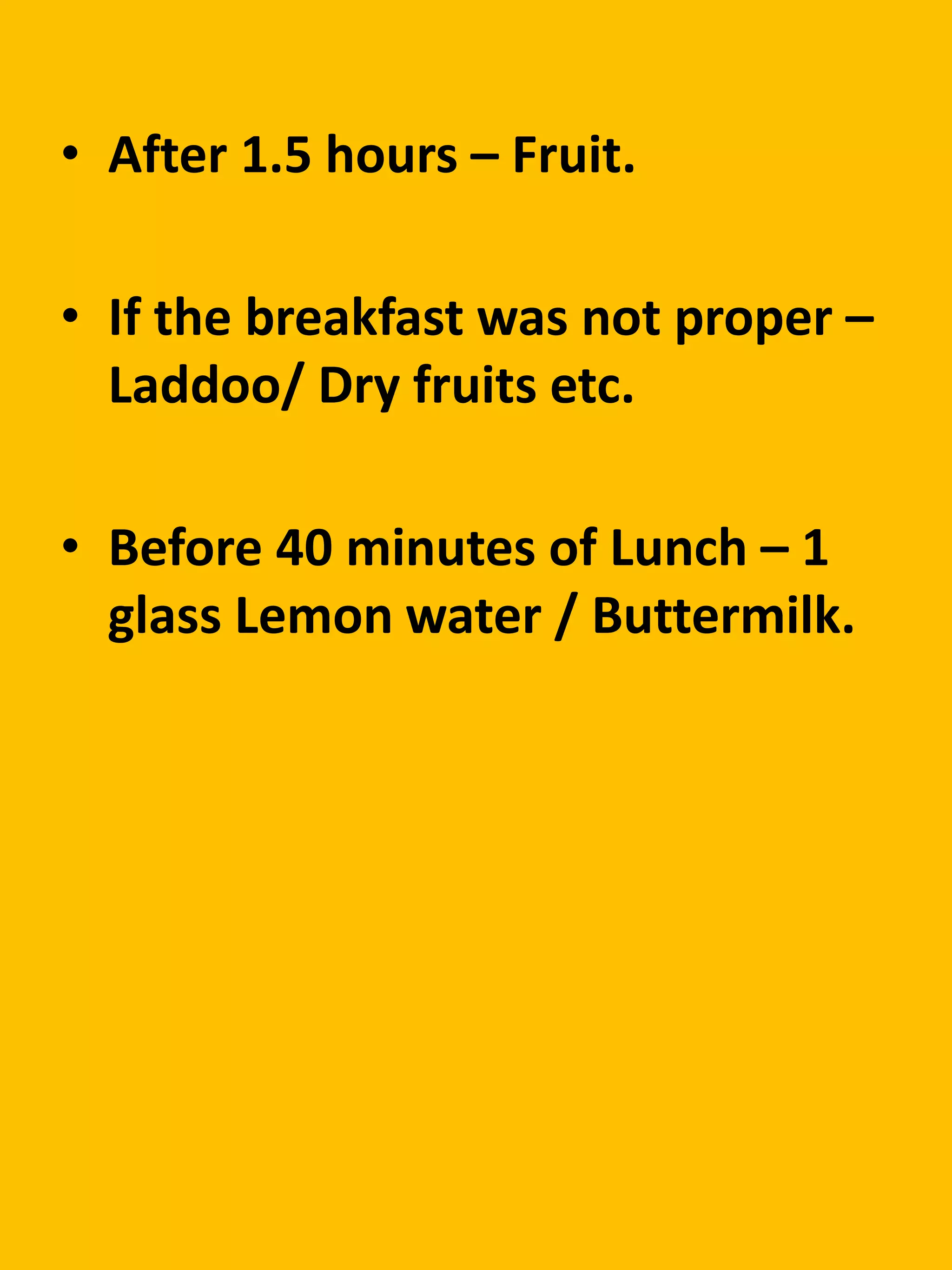 • After 1.5 hours – Fruit.
• If the breakfast was not proper –
Laddoo/ Dry fruits etc.
• Before 40 minutes of Lunch – 1
glass Lemon water / Buttermilk.
 