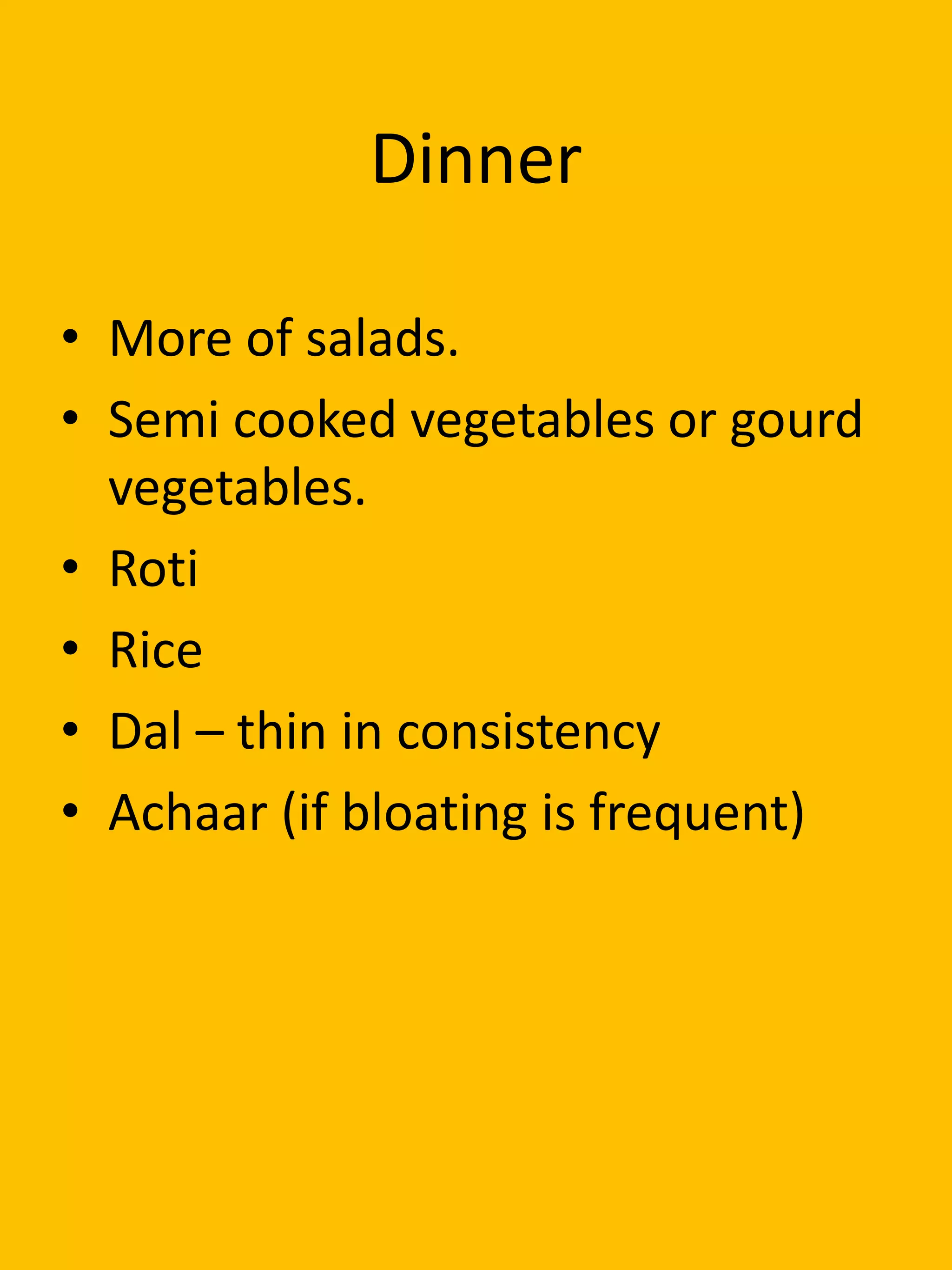 Dinner
• More of salads.
• Semi cooked vegetables or gourd
vegetables.
• Roti
• Rice
• Dal – thin in consistency
• Achaar (if bloating is frequent)
 