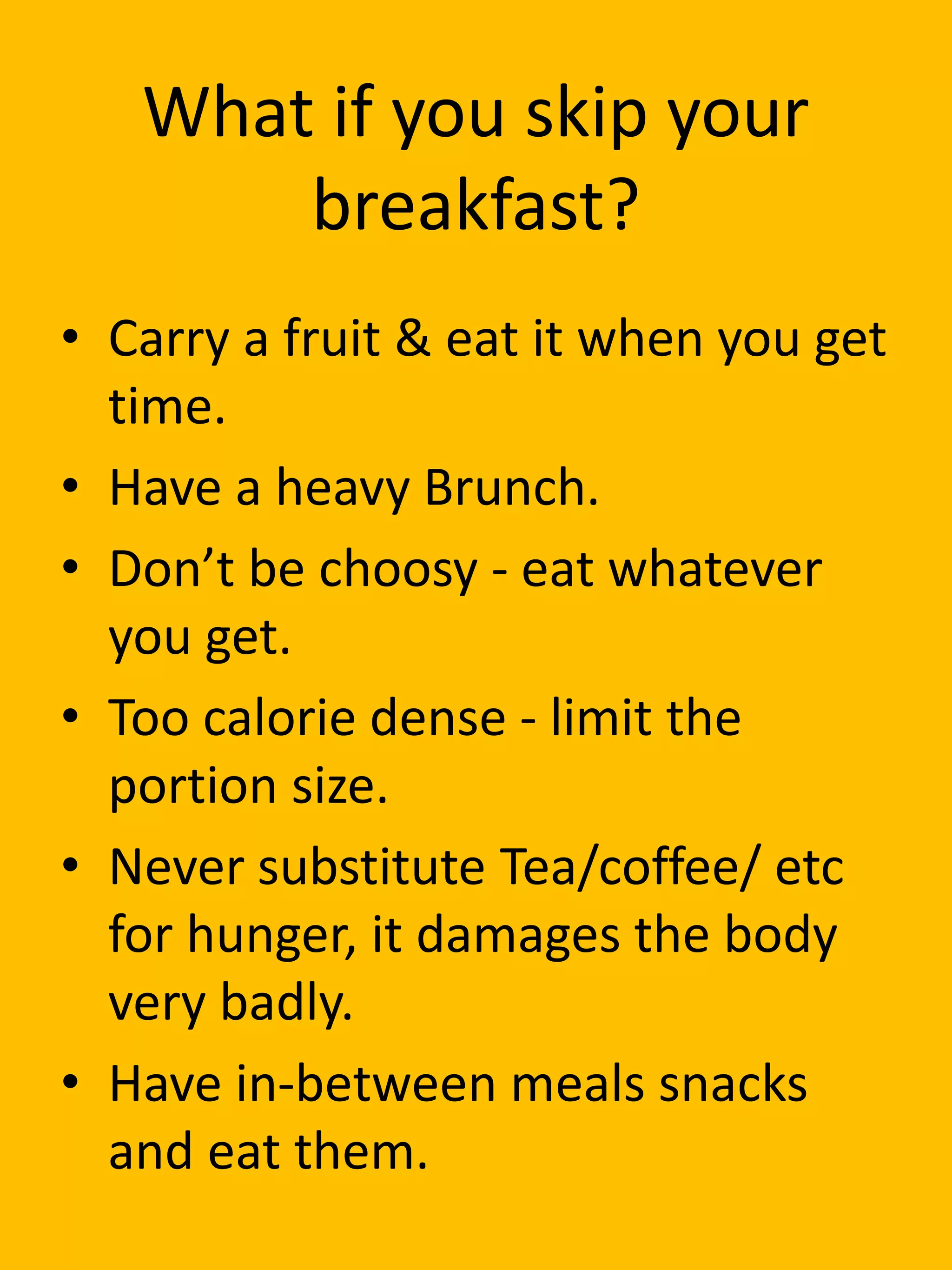 What if you skip your
breakfast?
• Carry a fruit & eat it when you get
time.
• Have a heavy Brunch.
• Don’t be choosy - eat whatever
you get.
• Too calorie dense - limit the
portion size.
• Never substitute Tea/coffee/ etc
for hunger, it damages the body
very badly.
• Have in-between meals snacks
and eat them.
 