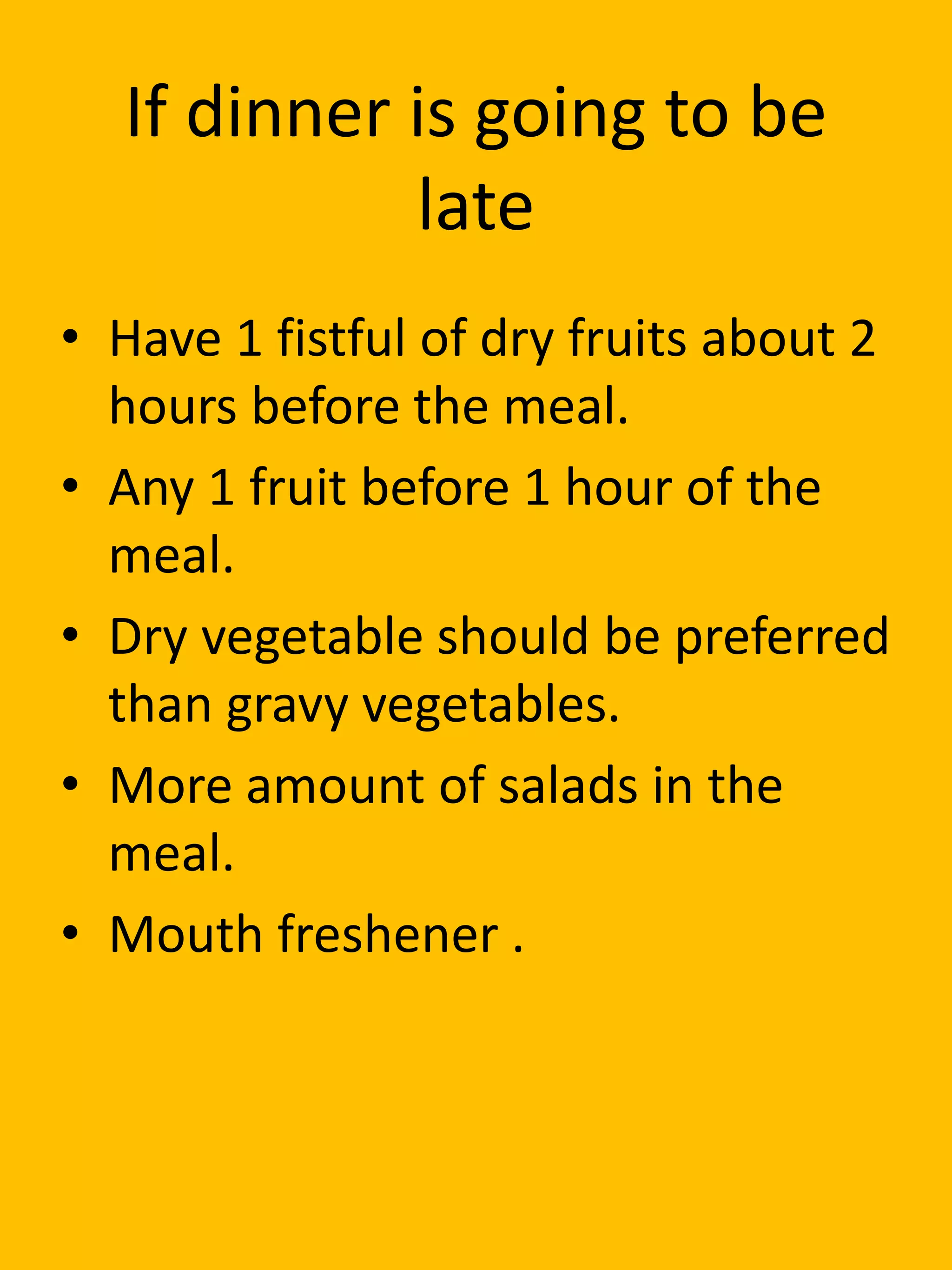 If dinner is going to be
late
• Have 1 fistful of dry fruits about 2
hours before the meal.
• Any 1 fruit before 1 hour of the
meal.
• Dry vegetable should be preferred
than gravy vegetables.
• More amount of salads in the
meal.
• Mouth freshener .
 