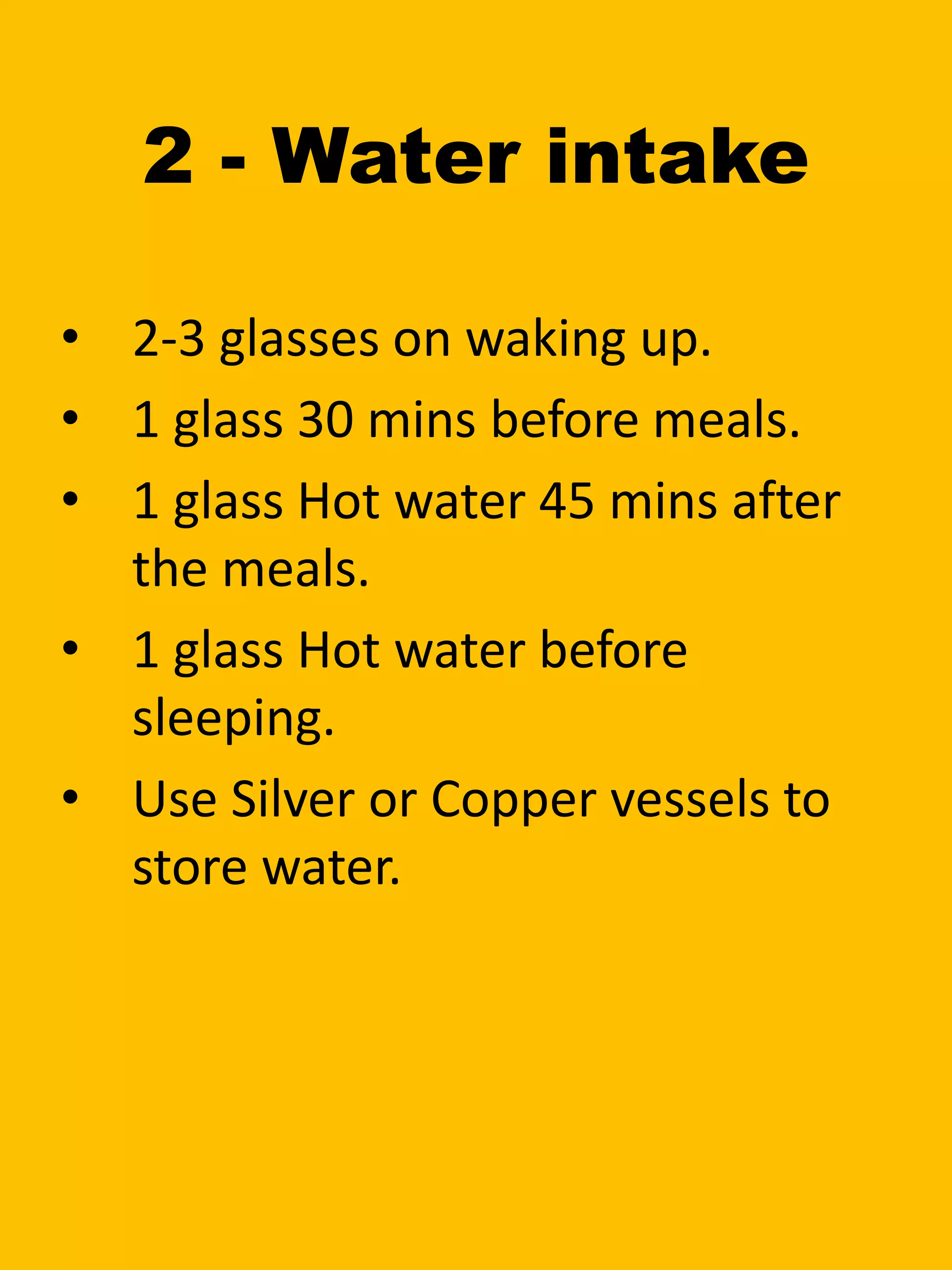 2 - Water intake
• 2-3 glasses on waking up.
• 1 glass 30 mins before meals.
• 1 glass Hot water 45 mins after
the meals.
• 1 glass Hot water before
sleeping.
• Use Silver or Copper vessels to
store water.
 