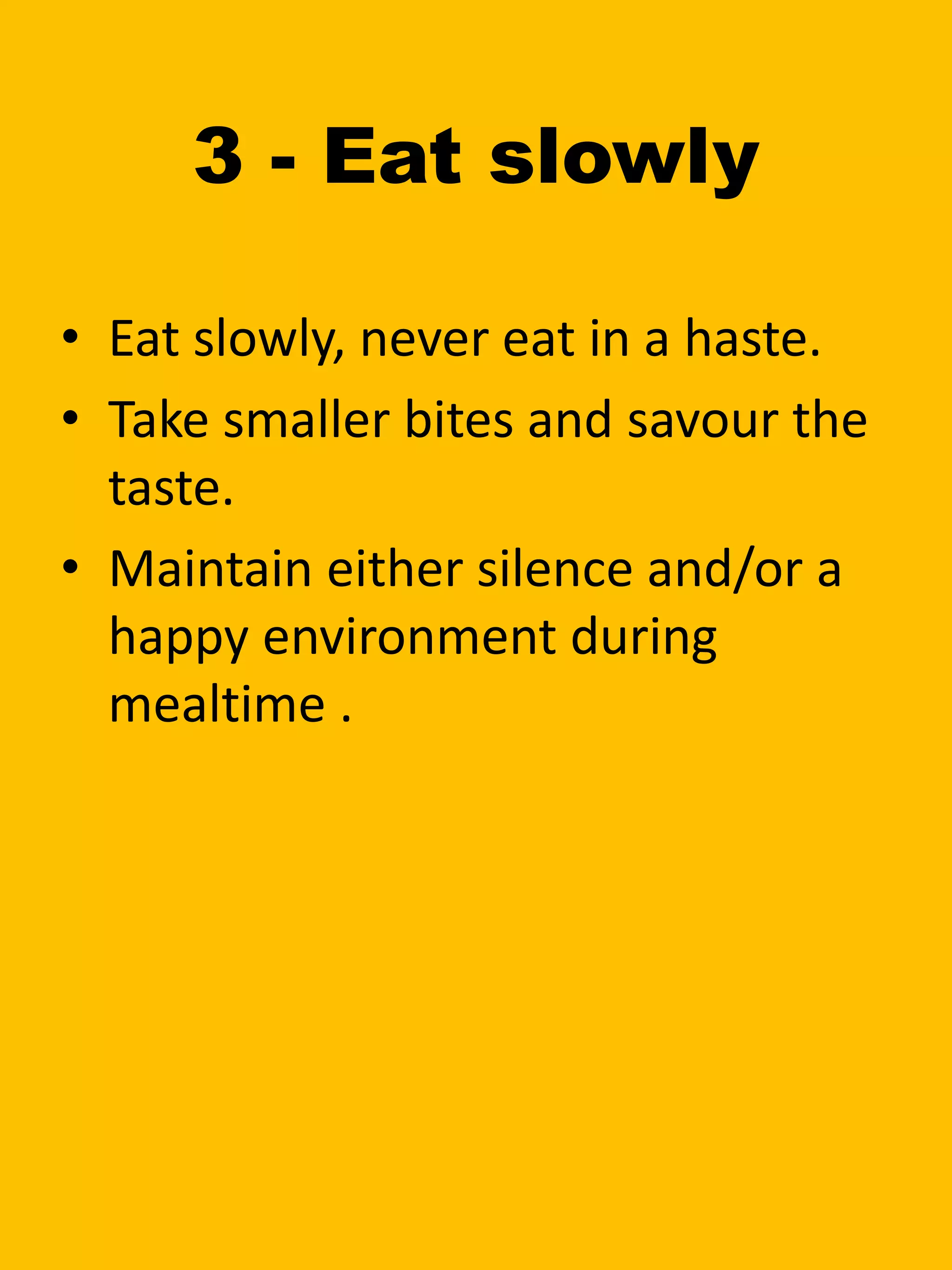 3 - Eat slowly
• Eat slowly, never eat in a haste.
• Take smaller bites and savour the
taste.
• Maintain either silence and/or a
happy environment during
mealtime .
 