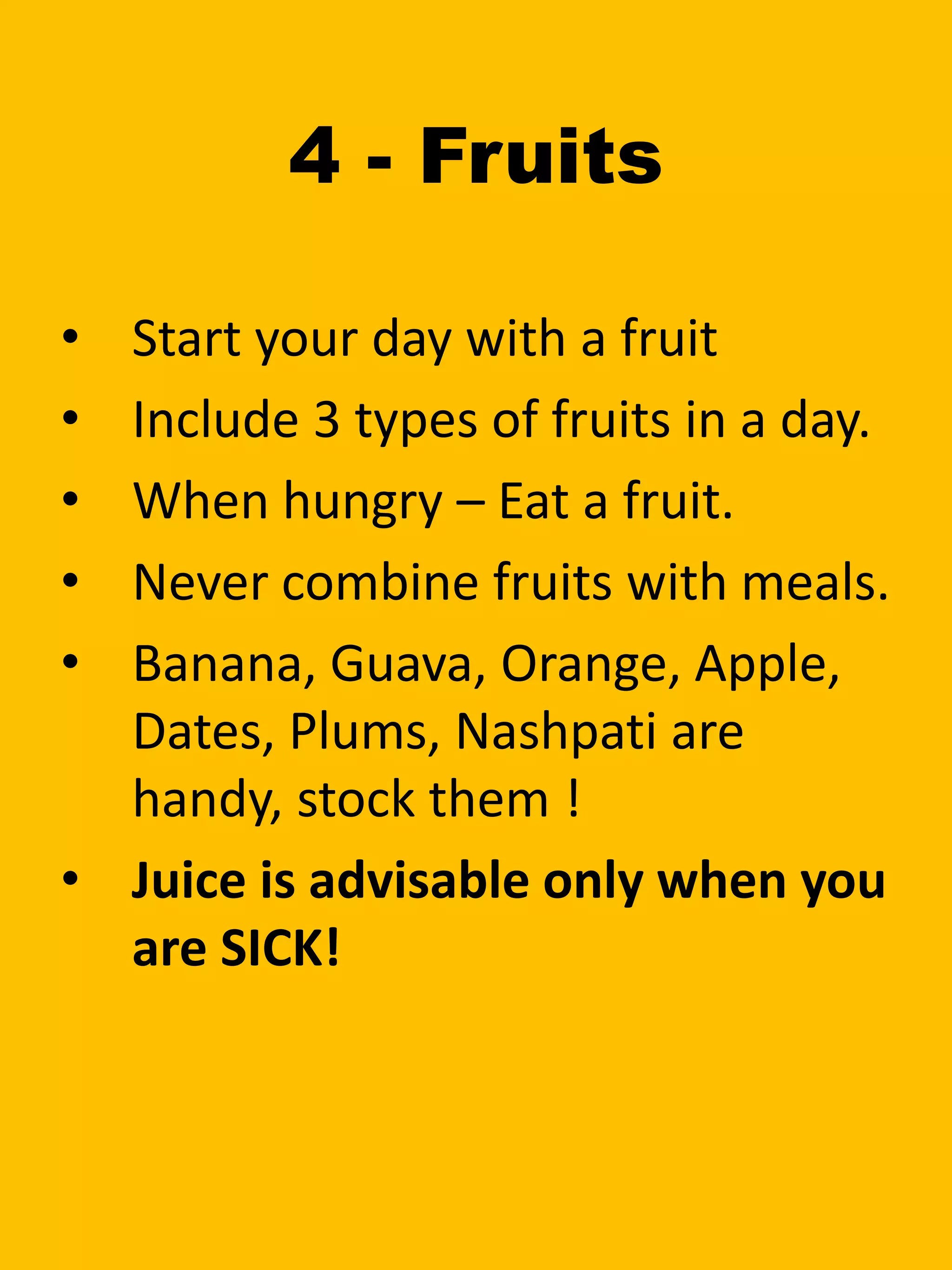 4 - Fruits
• Start your day with a fruit
• Include 3 types of fruits in a day.
• When hungry – Eat a fruit.
• Never combine fruits with meals.
• Banana, Guava, Orange, Apple,
Dates, Plums, Nashpati are
handy, stock them !
• Juice is advisable only when you
are SICK!
 