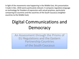 Digital Communications and Democracy An Assessment through the Prisms of EU Regulations and the Eastern Partnership Countries  of the South Caucasus In light of the movements now happening in the Middle East, this presentation I made in Dec. 2010 seems particularly relevant. It compares regulatory language on technology for freedom of expression with actual practices, particularly comparing EU countries and the countries of the South Caucasus (neighbor countries to the Middle East). 