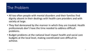 The Problem
• All too often people with mental disorders and their families find
dignity absent in their dealings with health care providers and with
society at large.
• They feel demeaned by the manner in which they are treated. Health
professionals don’t have the time needed to address difficult
problems.
• Budget problems at the national level impact health and social care
budgets at the local level, making coordinated care difficult to
achieve.
10/11/2015 Netwealth Training and Development 10
 