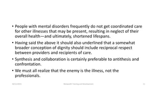 • People with mental disorders frequently do not get coordinated care
for other illnesses that may be present, resulting in neglect of their
overall health—and ultimately, shortened lifespans.
• Having said the above it should also underlined that a somewhat
broader conception of dignity should include reciprocal respect
between providers and recipients of care.
• Synthesis and collaboration is certainly preferable to antithesis and
confrontation.
• We must all realize that the enemy is the illness, not the
professionals.
10/11/2015 Netwealth Training and Development 11
 