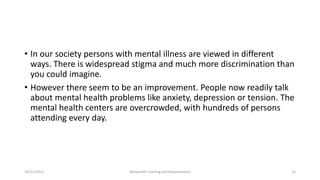 • In our society persons with mental illness are viewed in different
ways. There is widespread stigma and much more discrimination than
you could imagine.
• However there seem to be an improvement. People now readily talk
about mental health problems like anxiety, depression or tension. The
mental health centers are overcrowded, with hundreds of persons
attending every day.
10/11/2015 Netwealth Training and Development 12
 