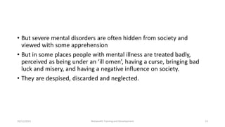 • But severe mental disorders are often hidden from society and
viewed with some apprehension
• But in some places people with mental illness are treated badly,
perceived as being under an ‘ill omen’, having a curse, bringing bad
luck and misery, and having a negative influence on society.
• They are despised, discarded and neglected.
10/11/2015 Netwealth Training and Development 13
 