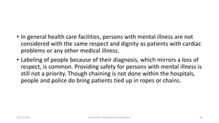 • In general health care facilities, persons with mental illness are not
considered with the same respect and dignity as patients with cardiac
problems or any other medical illness.
• Labeling of people because of their diagnosis, which mirrors a loss of
respect, is common. Providing safety for persons with mental illness is
still not a priority. Though chaining is not done within the hospitals,
people and police do bring patients tied up in ropes or chains.
10/11/2015 Netwealth Training and Development 14
 