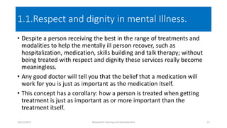 1.1.Respect and dignity in mental Illness.
• Despite a person receiving the best in the range of treatments and
modalities to help the mentally ill person recover, such as
hospitalization, medication, skills building and talk therapy; without
being treated with respect and dignity these services really become
meaningless.
• Any good doctor will tell you that the belief that a medication will
work for you is just as important as the medication itself.
• This concept has a corollary: how a person is treated when getting
treatment is just as important as or more important than the
treatment itself.
10/11/2015 Netwealth Training and Development 17
 