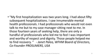 • “My first hospitalization was two years long. I had about fifty
subsequent hospitalizations. I saw innumerable mental
health professionals. I had professionals who would not even
talk to me but to my case manager sitting next to me. In
those fourteen years of seeking help, there are only a
handful of professionals who led me to feel I was important
and worthy of respect and dignity. Those people helped me
to find recovery. “ - Janet Paleo, WFHM Board of Directors,
Co-Founder PROSUMERS, USA
10/11/2015 Netwealth Training and Development 18
 