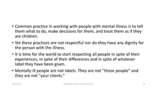 • Common practice in working with people with mental illness is to tell
them what to do, make decisions for them, and treat them as if they
are children.
• Yet these practices are not respectful nor do they have any dignity for
the person with the illness.
• It is time for the world to start respecting all people in spite of their
experiences, in spite of their differences and in spite of whatever
label they have been given.
• Mentally ill people are not labels. They are not “those people” and
they are not “your clients.”
10/11/2015 Netwealth Training and Development 19
 