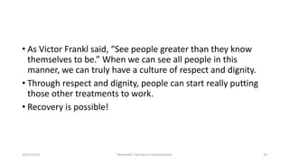 • As Victor Frankl said, “See people greater than they know
themselves to be.” When we can see all people in this
manner, we can truly have a culture of respect and dignity.
• Through respect and dignity, people can start really putting
those other treatments to work.
• Recovery is possible!
10/11/2015 Netwealth Training and Development 20
 