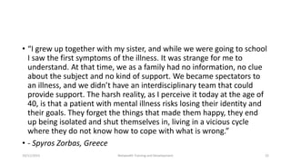 • “I grew up together with my sister, and while we were going to school
I saw the first symptoms of the illness. It was strange for me to
understand. At that time, we as a family had no information, no clue
about the subject and no kind of support. We became spectators to
an illness, and we didn’t have an interdisciplinary team that could
provide support. The harsh reality, as I perceive it today at the age of
40, is that a patient with mental illness risks losing their identity and
their goals. They forget the things that made them happy, they end
up being isolated and shut themselves in, living in a vicious cycle
where they do not know how to cope with what is wrong.”
• - Spyros Zorbas, Greece
10/11/2015 Netwealth Training and Development 22
 