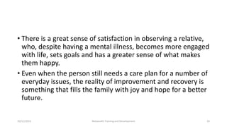 • There is a great sense of satisfaction in observing a relative,
who, despite having a mental illness, becomes more engaged
with life, sets goals and has a greater sense of what makes
them happy.
• Even when the person still needs a care plan for a number of
everyday issues, the reality of improvement and recovery is
something that fills the family with joy and hope for a better
future.
10/11/2015 Netwealth Training and Development 24
 