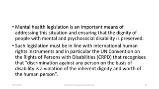• Mental health legislation is an important means of
addressing this situation and ensuring that the dignity of
people with mental and psychosocial disability is preserved.
• Such legislation must be in line with international human
rights instruments and in particular the UN Convention on
the Rights of Persons with Disabilities (CRPD) that recognises
that “discrimination against any person on the basis of
disability is a violation of the inherent dignity and worth of
the human person”.
10/11/2015 Netwealth Training and Development 27
 